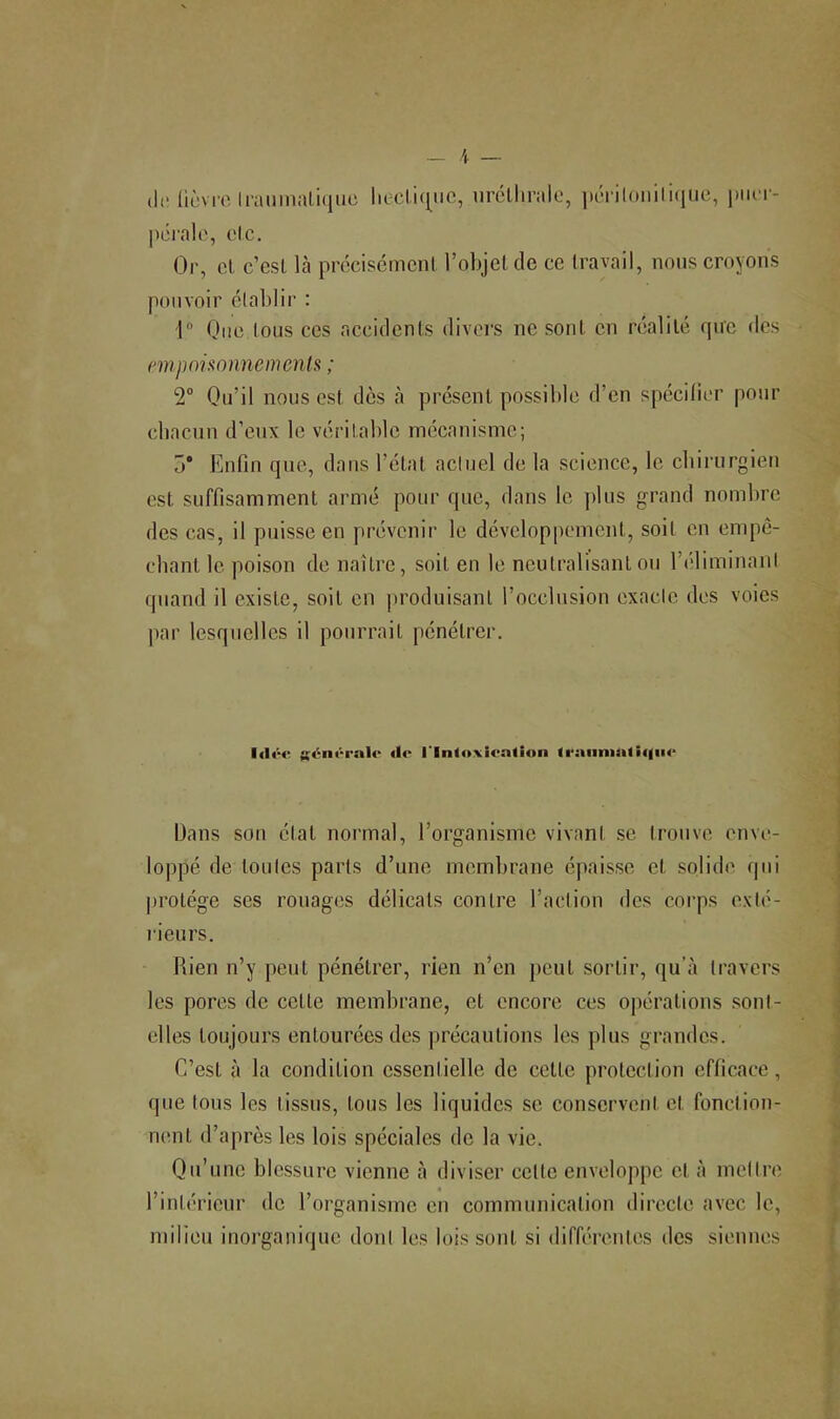 (le liùvi’o li-aiiinal,i(|uc liecli([MC, urclliralo, |K'Til()Mili(|n(î, jjiicT- pôralo, de. Or, et c’esl là prccisémcnl l’objelcle ce travail, nous croyons pouvoir établir : 1 One tous CCS accidents divei’S ne sont en réalité que des nnpononnemenU ; 2“ Ou’il nous est dès à présent possible d’en spécifier pour chacun d’enx le véritable mécanisme; 3* Enfin que, dans l’état actuel de la science, le cbirurgieii est suffisamment armé pour que, dans le plus grand nombre des cas, il puisse en prévenir le développement, soit en empê- cbant le poison de naître, soit en le neutralisant ou l’éliminant quand il existe, soit en jiroduisant l’occlusion exacte des voies par lesquelles il pourrait pénétrer. générale de l'Inloxieation lraiinia<i(|iie Dans son état normal, l’organisme vivant se trouve enve- loppé de toutes parts d’une membrane épaisse et solide qui protège ses rouages délicats contre l’action des corps exlé- lieurs. Rien n’y peut pénétrer, rien n’en peut sortir, qu’à travers les pores de cette membrane, et encore ces opérations sonl- elles toujours entourées des précautions les plus grandes. C’est à la condition essentielle de celte protection efficace, que tous les tissus, tous les liquides se conservent et fonction- nent d’après les lois spéciales de la vie. Qu’une blessure vienne à diviser celle enveloppe cl à mettre l’intérieur de l’organisme en communication directe avec le, milieu inorganique dont les lois sont si différeutes des siennes