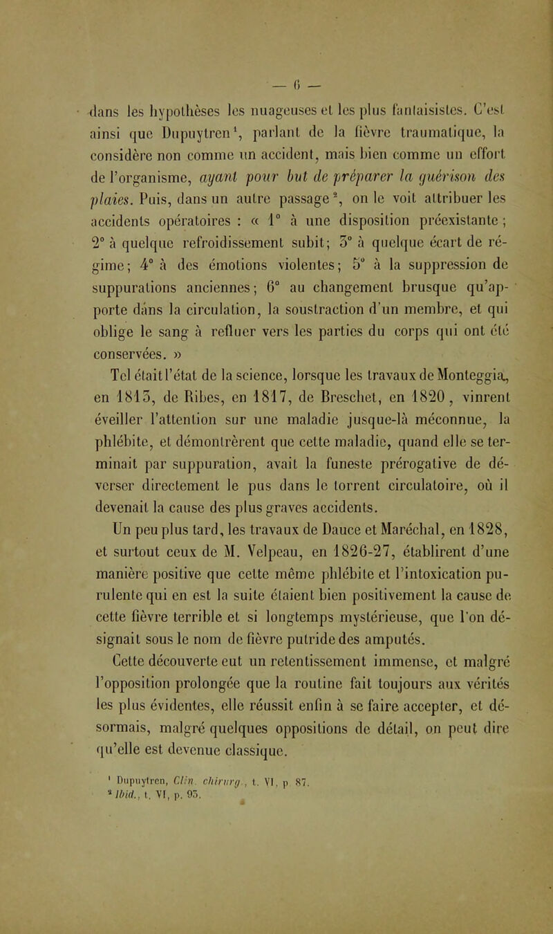 fi — dans les hypolhèses les nuageuses el les plus lanlaisisles. G’esl ainsi que Dupuylrcn*, parlant de la lièvre traumatique, la considère non comme un accident, mais bien comme un effort de l’organisme, ayant pour but de préparer la guérison des p/aies. Puis, dans un autre passage % on le voit attribuer les accidents opératoires : « 1“ à une disposition préexistante ; 2° à quelque refroidissement subit; 5° à quelque écart de ré- gime; 4“ à des émotions violentes; 5 à la suppression de suppurations anciennes; 6“ au changement brusque qu’ap- porte dans la circulation, la soustraction d’un membre, et qui oblige le sang à refluer vers les parties du corps qui ont été conservées. » Tel était l’état de la science, lorsque les travaux de Monteggia., en 1815, de Ribes, en 1817, de Brescliet, en 1820, vinrent éveiller l’attention sur une maladie jusque-là méconnue, la phlébite, et démontrèrent que cette maladie, quand elle se ter- minait par suppuration, avait la funeste prérogative de dé- verser directement le pus dans le torrent circulatoire, où il devenait la cause des plus graves accidents. Un peu plus tard, les travaux de Dauce et Maréchal, en 1828, et surtout ceux de M. Velpeau, en 1826-27, établirent d’une manière positive que cette même phlébite et l’intoxication pu- rulente qui en est la suite étaient bien positivement la cause de cette fièvre terrible et si longtemps mystérieuse, que l’on dé- signait sous le nom de fièvre putride des amputés. Cette découverte eut un retentissement immense, et malgré l’opposition prolongée que la routine fait toujours aux vérités les plus évidentes, elle réussit enfin à sc faire accepter, et dé- sormais, malgré quelques oppositions de détail, on peut dire (|u’elle est devenue classique. ' Dupuyiren, Clin, chirnrg., t. VI, p 87. MWrf., t. VI, p. 95.