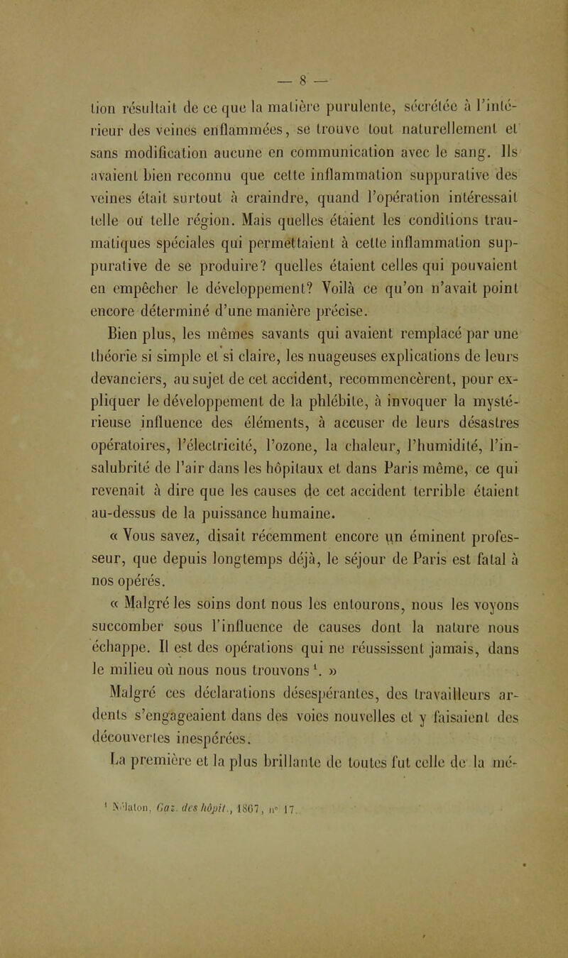 lion résultait de ce que la matière purulente, sécrétée à l’inlé- rieur des veines enflammées, se trouve tout naturellement et sans modification aucune en communication avec le sang. Ils avaient bien reconnu que celte inflammation suppurative des veines était surtout à craindre, quand l’opération intéressait telle ou telle région. Mais quelles étaient les conditions trau- matiques spéciales qui permettaient à cette inflammation sup- purative de se produire? quelles étaient celles qui pouvaient en empêcher le développement? Voilà ce qu’on n’avait point encore déterminé d’une manière précise. Bien plus, les mêmes savants qui avaient remplacé par une théorie si simple et si claire, les nuageuses explications de leurs devanciers, au sujet de cet accident, recommencèrent, pour ex- pliquer le développement de la phlébite, à invoquer la mysté- rieuse influence des éléments, à accuser de leurs désastres opératoires, l’électricité, l’ozone, la chaleur, l’humidité, l’in- salubrité de l’air dans les hôpitaux et dans Paris même, ce qui revenait à dire que les causes fie cet accident terrible étaient au-dessus de la puissance humaine. « Vous savez, disait récemment encore un éminent profes- seur, que depuis longtemps déjà, le séjour de Paris est fatal à nos opérés. « Malgré les soins dont nous les entourons, nous les voyons succomber sous l’influence de causes dont la nature nous échappe. Il est des opérations qui ne réussissent jamais, dans le milieu où nous nous trouvons ‘. » Malgré ces déclarations désespérantes, des travailleurs ar- dents s’engageaient dans des voies nouvelles et y faisaient des découvertes inespérées. La première et la plus brillante de toutes fut celle de la mé- ' Ni'Ialon, Gaî. des hôpU1807, n» 17,