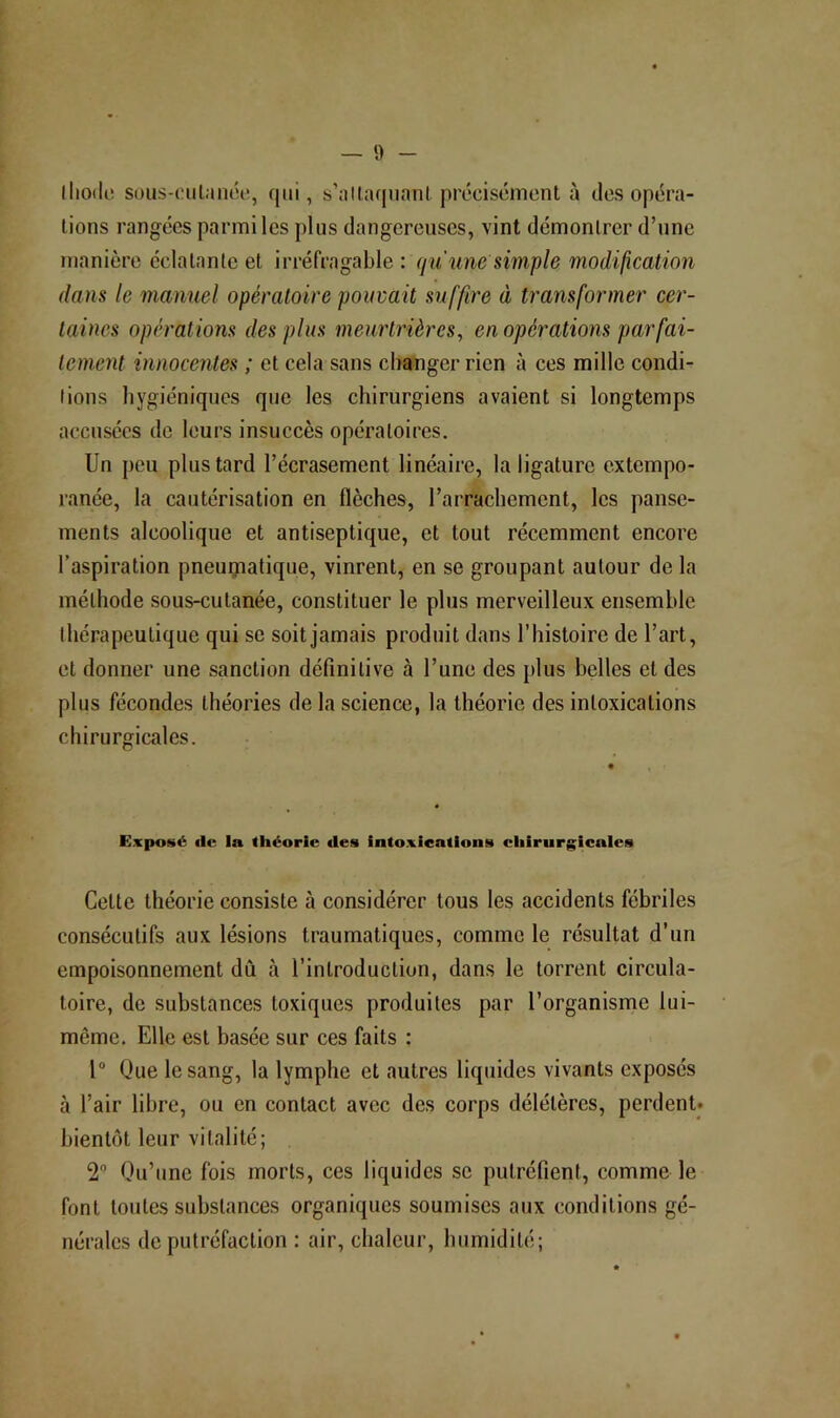 lliodc! sous-cul.'inéi!, qui, s’allaqiiaiil précisément à des opéra- tions rangées parmi les plus dangereuses, vint démontrer d’une manière éclatante et irréfragable : (ju'une simple modification dans le manuel opératoire pouvait suffire à transformer cer- taines opérations des plus meurtrières^ en opérations parfai- tement innocentes ; et cela sans changer rien à ces mille condi- tions hygiéniques que les chirurgiens avaient si longtemps accusées de leurs insuccès opératoires. Un peu plus tard l’écrasement linéaire, la ligature extempo- ranée, la cautérisation en flèches, l’arrachement, les panse- ments alcoolique et antiseptique, et tout récemment encore l’aspiration pneugiatique, vinrent, en se groupant autour de la méthode sous-cutanée, constituer le plus merveilleux ensemble thérapeutique qui se soit jamais produit dans l’histoire de l’art, et donner une sanction définitive à l’une des plus belles et des plus fécondes théories de la science, la théorie des intoxications chirurgicales. Exposé aie la théorie aies intoxications chirurgicales Cette théorie consiste à considérer tous les accidents fébriles consécutifs aux lésions traumatiques, comme le résultat d’un empoisonnement dû à l’introduction, dans le torrent circula- toire, de substances toxiques produites par l’organisme lui- même. Elle est basée sur ces faits : 1“ Que le sang, la lymphe et autres liquides vivants exposés à l’air libre, ou en contact avec des corps délétères, perdent* bientôt leur vitalité; 2“ Qu’une fois morts, ces liquides se putréfient, comme le font toutes substances organiques soumises aux conditions gé- nérales de putréfaction : air, chaleur, humidité;