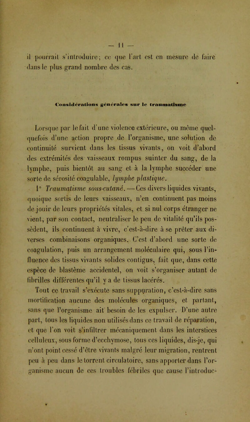 •dans le plus grand nombre des cas. Consiflcra(ion<» générales snr le traumatisme Lorsque par le Aiil d’une violence extérieure, ou meme quel- quefois d’une action propre de l’organisme, une solution de continuité survient dans les tissus vivants, on voit d’abord des extrémités des vaisseaux rompus suinter du sang, de la lympbe, puis bientôt au sang et à la lymphe succéder une sorte de sérosité coagulable, lymphe plastique. 1 Traumatisme sous-cutané.—Ces divers liquides vivants, quoique sortis de leurs vaisseaux, n’en continuent pas moins <le jouir de leurs propriétés vitales, et si nul corps étranger ne vient, par son contact, neutraliser le peu de vitalité qu’ils pos- sèdent, ils continuent à vivre, c’est-à-dire à se prêter aux di- verses combinaisons organiques. C’est d’abord une sorte de coagulation, puis un arrangement moléculaire qui, sous l’in- fluence des tissus vivants solides contigus, fait que, dans cette espèce de blastème accidentel, on voit s’organiser autant de (îbrilles différentes qu’il y a de tissus lacérés. Tout ce travail s’exécute sans suppuration, c’est-à-dire sans mortification aucune des molécules organiques, et partant, sans que l’organisme ait besoin de les expulser. D’une autre part, tous les liquides non utilisés dans ce travail de réparation, et que l’on voit s’infdtrer mécaniquement dans les interstices celluleux, sous forme d’ecchymose, tous ces liquides, dis-je, qui n’ont point cessé d’être vivants malgré leur migration, rentrent peu à peu dans le torrent circulatoire, sans apporter dans l’or- ganisme aucun de ces troubles fébriles que cause l’introduc-