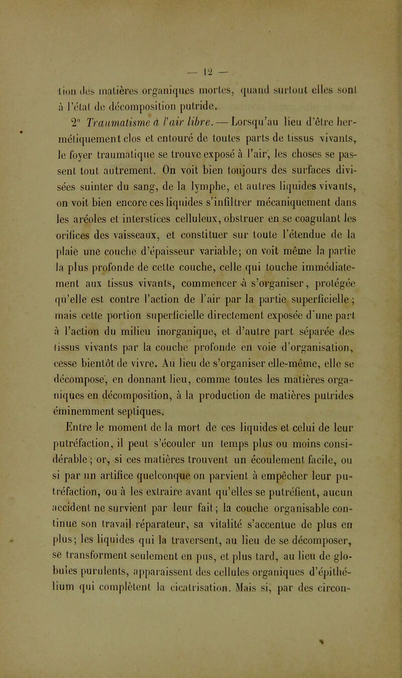 lion (les inalières organi(|iics mortes, quand surtout elles sont à lY'lat de dticomposilion putride. 2 Traumatisme à l’air libre. — Lorsqu’au lieu d’etre licr- méliquement clos et entouré de toutes parts de tissus vivants, le foyer traumatique se trouve exposé à l’air, les choses se pas- sent tout autrement. On voit bien toujours des surfaces divi- sées suinter du sang, de la lymphe, et autres liquides vivants, on voit bien encore ces liquides s’infiltrer mécaniquement dans les aréoles et interstices celluleux, obstruer en se coagulant les orifices des vaisseaux, et constituer sur toute l’étendue de la plaie une couche d’épaisseur variable; on voit même la partie la plus profonde de cette couche, celle qui touche immédiate- ment aux tissus vivants, commencer-à s’organiser, protégée qu’elle est contre faction de l’air par la partie superficielle ; mais cette portion superficielle directement exposée d unepart tà l’action du milieu inorganique, et d’autre part séparée des tissus vivants par la couche profonde en voie d’organisation, cesse bientôt de vivre. Au lieu de s’organiser elle-même, elle se décompose', en donnant lieu, comme toutes les matières orga- niques en décomposition, à la production de matières putrides éminemment septiques. Entre le moment de la mort de ces liquides et celui de leur putréfaction, il peut s’écouler un temps plus ou moins consi- dérable ; or, si ces matières trouvent un écoulement fiicile, ou si par un artifice quelconque on parvient à empêcher leur pu- tréfaction, ou à les extraire avant qu’elles se putréfient, aucun accident ne survient par leur fait ; la couche organisahle con- tinue son travail réparateur, sa vitalité s’accentue de plus en j)lus; les liquides qui la traversent, au lieu de se décomposer, se transforment seulement en pus, et plus tard, au lieu de glo- bules purulents, apparaissent des cellules organiques d’épithé- lium qui complètent la cicatrisation. Mais si, par des circon- s