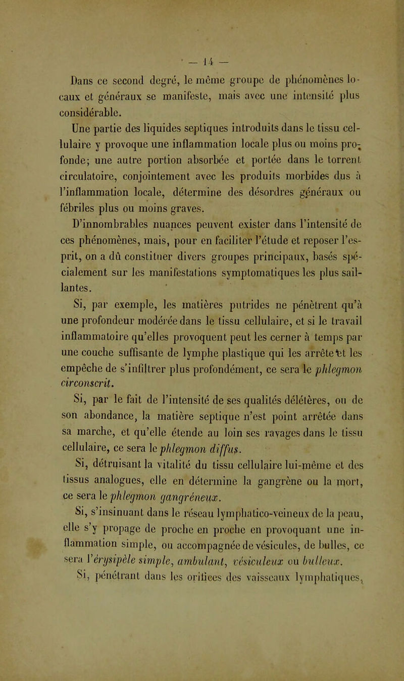 Dans ce second degré, le même groupe de phénomènes lo- caux et généraux se manifeste, mais avec une intensité plus considérable. Une partie des liquides septiques introduits dans le tissu cel- lulaire y provoque une inflammation locale plus ou moins pro- fonde; une autre portion absorbée et portée dans le torrent circulatoire, conjointement avec les produits morbides dus à l’inflammation locale, détermine des désordres généraux ou fébriles plus ou moins graves. D’innombrables nuances peuvent exister dans l’intensité de ces phénomènes, mais, pour en faciliter l’étude et reposer l’es- prit, on a dû constituer divers groupes principaux, basés spé- cialement sur les manifestations symptomatiques les plus sail- lantes. Si, par exemple, les matières putrides ne pénètrent qu’à une profondeur modéi’éedans le tissu cellulaire, et si le travail inflammatoire qu’elles provoquent peut les cerner à temps par une couche suffisante de lymphe plastique qui les arrêtent les empêche de s’infiltrer plus profondément, ce sera le phlegmon circonscrit. Si, par le fait de l’intensité de ses qualités délétères, ou de son abondance, la matière septique n’est point arrêtée dans sa marche, et qu’elle étende au loin ses ravages dans le tissu cellulaire, ce sera le phlegmon diffus. Si, détrqisant la vitalité du tissu cellulaire lui-même et des tissus analogues, elle en détermine la gangrène ou la mort, ce sera le phlegmon gangréneux. Si, s’insinuant dans le réseau lymphatico-veineux de la peau, elle s’y propage de proche en proche en provoquant une in- flammation simple, ou accompagnée de vésicules, de bulles, ce sera Vérysipèle simple., ambulant, vésiculcux ou bulleux. Si, pénétrant dans les orifices des vaisseaux lymphatiques,