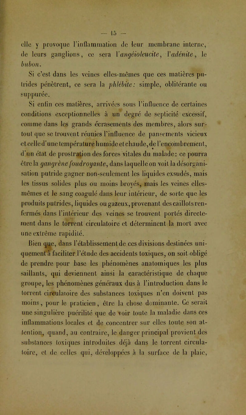 elle y provoque riiillammalion de leur membrane interne, (le leurs ganglions, ee sera Vangéioleucite^ Vadénile, le bubon. Si e’est dans les veines elles-mêmes que ces matières pu- trides pénètrent, ce sera la phlébite: simple, oblitérante ou suppurée. Si enfin ces matières, arrivées sous rinflucnce de certaines conditions exceptionnelles à un degré de septicité excéssif, comme dans les grands écrasements des membres, alors sur- tout que se trouvent réunies l’influence de pansements vicieux et celle d’une température humide et chaude, de rencombrement, d’un état de prostration des forces vitales du malade: ce pourra être la gangrène foudroyante, dans laquelle on voit la désorgani- sation putride gagner non-seulement les liquides exsudés, mais les tissus solides plus ou moins broyés, mais les veines elles- mêmes et le sang coagulé dans leur intérieur, de sorte que les produits putrides, liquides ou gazeux, provenant des caillots ren- fermés dans l’intérieur des veines se trouvent portés directe- ment dans le torrent circulatoire et déterminent la mort avec une extrême rapidité. Bien que, dans l’établissement de ces divisions destinées uni- quement faciliter l’étude des accidents toxiques, on soit obligé de prendre pour base les phénomènes anatomiques les plus saillants, qui deviennent ainsi la (îaractérislique de chaque groupe, les phénomènes généraux dus à l’introduction dans le torrent circulatoire des substances toxiques n’en doivent pas moins, pour le itraticicn, être la chose dominante. Ce serait une singulière puérilité que de voir toute la maladie dans ces inflammations locales et de concentrer sur elles toute son at- tention, quand, au contraire, le danger principal provient des substances toxiques introduites déjà dans le torrent circula- toire, et de celles qui, développées à la surface de la plaie.