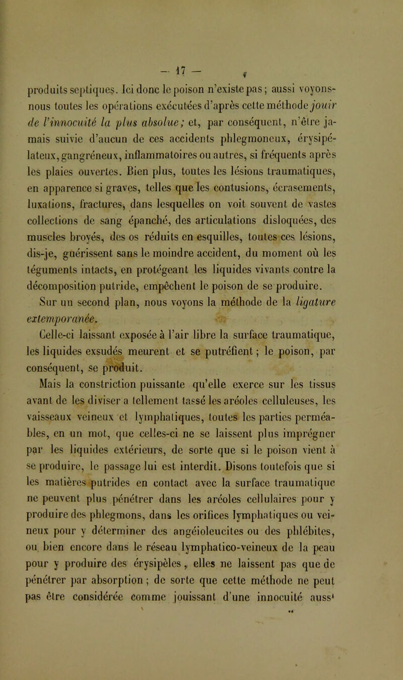 produits septiques. Ici donc le poison n’existe pas; aussi voyons- nous toutes les operations exécutées d’après cette méthode jOUîV (le l’innocuité la plus absolue; et, par conséquent, n’êlre ja- mais suivie d’aucun de ces accidents phlegmoneux, érysipé- lateux, gangréneux, inflammatoires ou autres, si fréquents après les plaies ouvertes. Bien plus, toutes les lésions traumatiques, en apparence si graves, telles que les contusions, écrasements, luxations, fractures, dans lesquelles on voit souvent de vastes collections de sang épanché, des articulations disloquées, des muscles broyés, des os réduits en esquilles, toutes ces lésions, dis-je, guérissent sans le moindre accident, du moment où les téguments intacts, en protégeant les liquides vivants contre la décomposition putride, empêchent le poison de se produire. Sur un second plan, nous voyons la méthode de la ligature extemporanée. Celle-ci laissant exposée à l’air libre la surface traumatique, les liquides exsudés meurent et se putréfient; le poison, par conséquent, se produit. Mais la constriction puissante qu’elle exerce sur les tissus avant de les diviser a tellement tassé les aréoles celluleuses, les vaisseaux veineux et lymphatiques, toutes les parties perméa- bles, en un mot, que celles-ci ne se laissent plus imprégner par les liquides extérieurs, de sorte que si le poison vient à se produire, le passage lui est interdit. Disons toutefois que si les matières putrides en contact avec la surface traumatique ne peuvent plus pénétrer dans les aréoles cellulaires pour y produire des phlegmons, dans les orifices lymphatiques ou vei- neux pour y déterminer des angéioleucites ou des phlébites, ou bien encore dans le réseau lymphatico-veineux de la peau pour y produire des érysipèles, elles ne laissent pas que de pénétrer par absorption ; de sorte que celte méthode ne peut pas être considérée comme jouissant d’une innocuité auss^