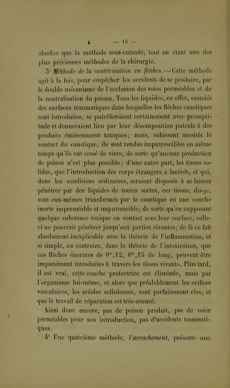 absolue que la méthode sous-cutanée, tout en étant une des plus précieuses méthodes de la chirurgie. 5° Méthode de la cautérisation en (lèches.—Cette méthode agit à la fois, pour empêcher les accidents de se produire, par le double mécanisme de l’occlusion des voies perméables et de la neutralisation du poison. Tous les liquides, en effet, exsudés des surfaces traumatiques dans lesquelles les flèches caustiques sont introduites, se putréfieraient certainement avec prompti- tude et donneraient lieu par leur décomposition putride à des produits éminemment toxiques; mais, subissant aussitôt le contact du caustique, ils sont rendus imputrescibles en même temps qu’ils ont cessé de vivre, de sorte qu’aucune production de poison n’est plus possible; d’une autre part, les tissus so- lides, que l’introduction des corps étrangers a lacérés, et qui, dans les conditions ordinaires, seraient disposés à se laisser pénétrer par des liquides de toutes sortes, ces tissus, dis-je, sont eux-mêmes transformés par le caustique en une couche inerte imperméable et imputrescible; de sorte qu’en supposant quelque substance toxique en contact avec leur surface, celle- ci ne pourrait pénétrer jusqu’aux parties vivantes; de là ce fait absolument inexplicable avec la théorie de l’inflammation, et si simple, au contraire, dans la théorie de l’intoxication, que ces flèches énormes de 0’,12, O*,15 de long, peuvent être impunément introduites à travers les tissus vivants. Plus tard, il est vrai, cette couche protectrice est éliminée, mais par l’organisme lui-même, et alors que préalablement les orifices vasculaires, les aréoles celluleuses, sont parfaitement clos, et que le travail de réparation est très-avancé. Ainsi donc encore, pas de poison produit, pas de voies perméables pour son introduction, pas d’accidents traumati- ques. 4® Une quatrième méthode, Y arrachement., présente une