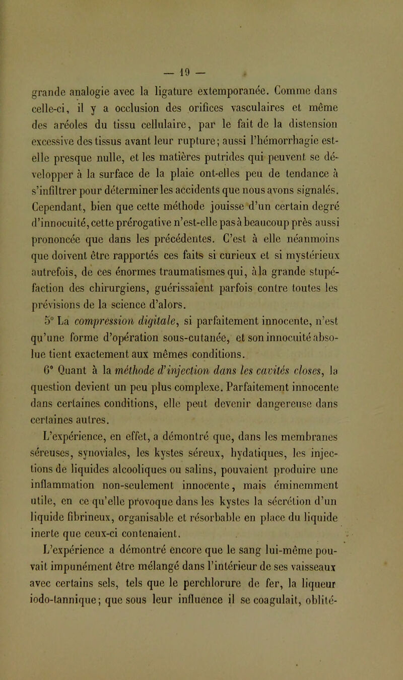 grande analogie avec la ligature extemporanée. Comme dans celle-ci, il y a occlusion des orifices vasculaires et même des aréoles du tissu cellulaire, par le fait de la distension excessive des tissus avant leur rupture; aussi l’hémorrhagie est- elle presque nulle, et les matières putrides qui peuvent se dé- velopper à la surface de la plaie ont-elles peu de tendance cà s’infiltrer pour déterminer les accidents que nous avons signalés. Cependant, bien que cette méthode jouisse d’un certain degré d’innocuité, cette prérogative n’est-elle pas à beaucoup près aussi prononcée que dans les précédentes. C’est à elle néanmoins que doivent être rapportés ces faits si curieux et si mystérieux autrefois, de ces énormes traumatismes qui, à la grande stupé- faction des chirurgiens, guérissaient parfois contre toutes les prévisions de la science d’alors. 5“ La compj'ession digitale, si parfaitement innocente, n’est qu’une forme d’opération sous-cutanée, et son innocuité abso- lue tient exactement aux mêmes conditions. 6® Quant à la méthode d'injection dans les cavités closes, la question devient un peu plus complexe. Parfaitement innocente dans certaines conditions, elle peut devenir dangereuse dans certaines autres. L’expérience, en effet, a démontré que, dans les membranes séreuses, synoviales, les kystes séreux, hydatiques, les injec- tions de liquides alcooliques ou salins, pouvaient produire une inflammation non-seulement innocente, mais éminemment utile, en ce qu’elle provoque dans les kystes la sécrétion d’un liquide fibrineux, organisable et résorbable en place du liquide inerte que ceux-ci contenaient. L’expérience a démontré encore que le sang lui-même pou- vait impunément être mélangé dans l’intérieur de ses vaisseaux avec certains sels, tels que le perchlorure de fer, la liqueur iodo-tannique; que sous leur influence il se coagulait, oblité-