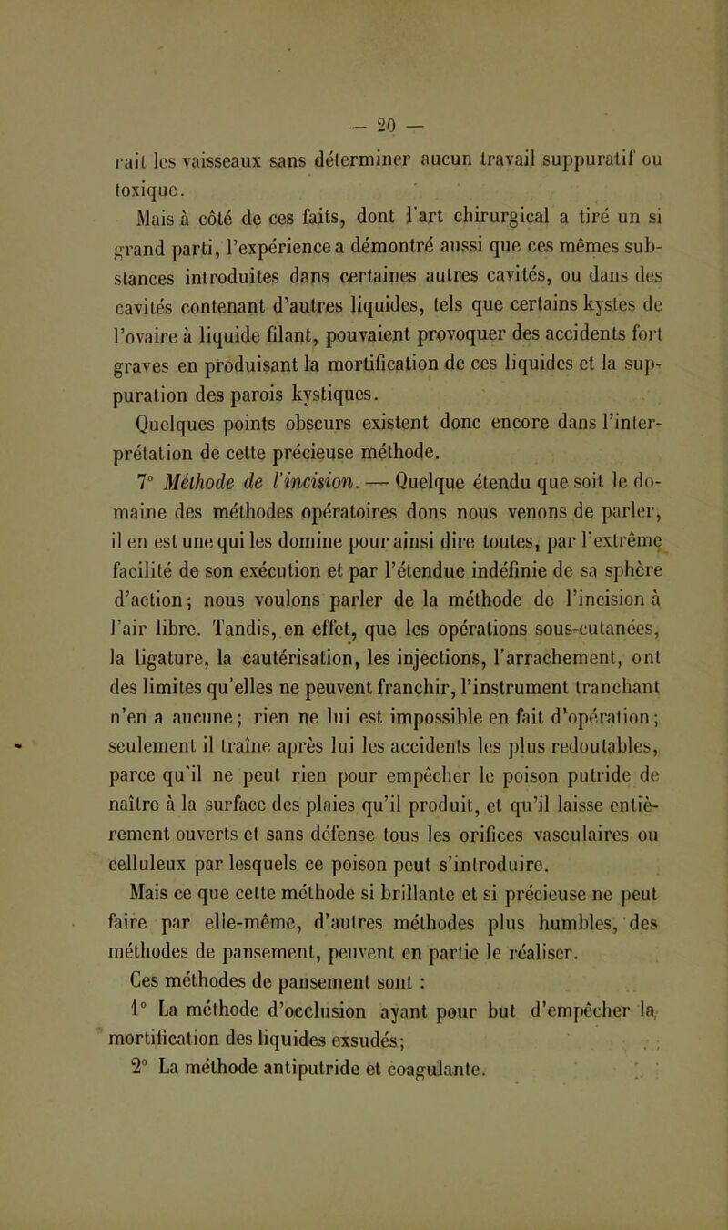 rail les vaisseaux sans déterminer aucun travail suppuratif ou toxique. Mais à côté de ces faits, dont l’art chirurgical a tiré un si grand parti, l’expérience a démontré aussi que ces mêmes sub- stances introduites dans certaines autres cavités, ou dans des cavités contenant d’autres liquides, tels que certains kystes de l’ovaire à liquide filant, pouvaient provoquer des accidents fort graves en produisant la mortification de ces liquides et la sup- puration des parois kystiques. Quelques points obscurs existent donc encore dans l’inter- prétation de cette précieuse méthode. 1° Méthode de l’incision. — Quelque étendu que soit le do- maine des méthodes opératoires dons nous venons de parler, il en est une qui les domine pour ainsi dire toutes, par l’extrême facilité de son exécution et par l’étendue indéfinie de sa sphère d’action ; nous voulons parler de la méthode de l’incision à l’air libre. Tandis, en effet, que les opérations sous-cutanées, la ligature, la cautérisation, les injections, l’arrachement, ont des limites qu’elles ne peuvent franchir, l’instrument tranchant n’en a aucune ; rien ne lui est impossible en fait d’opération ; seulement il traîne après lui les accidents les plus redoutables, parce qu'il ne peut rien pour empêcher le poison putride de naître à la surface des plaies qu’il produit, et qu’il laisse entiè- rement ouverts et sans défense tous les orifices vasculaires ou celluleux par lesquels ce poison peut s’introduire. Mais ce que cette méthode si brillante et si précieuse ne peut faire par elle-même, d’autres méthodes plus humbles, des méthodes de pansement, peuvent en partie le réaliser. Ces méthodes de pansement sont : 1° La méthode d’occlusion ayant pour but d’empêcher la, mortification des liquides exsudés; . ; 2“ La méthode antiputride et coagulante. i. ’