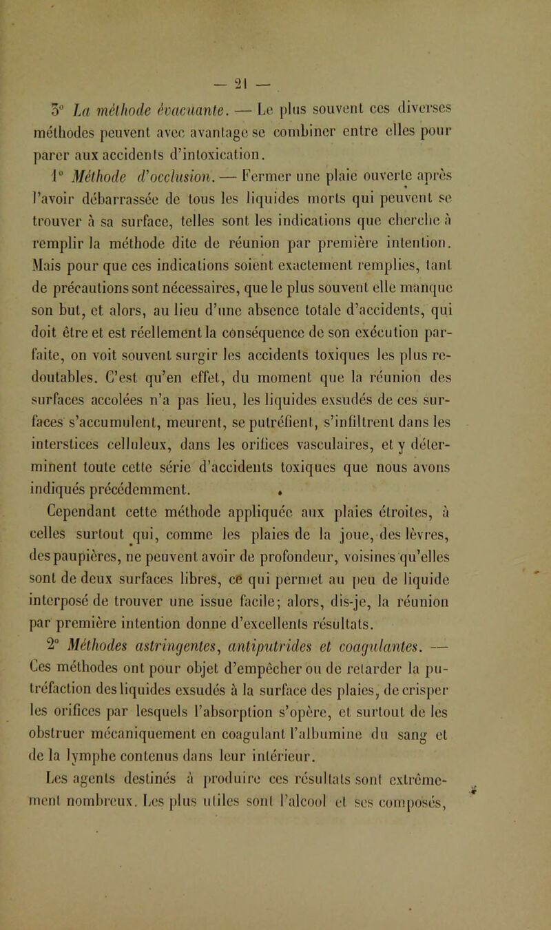 I — 21 — 5 La méllinde éoacnante. — Ia'. j)1us souvent ccs diverses méthodes peuvent avee avantage se combiner entre elles pour jKirer aux accidents d’intoxication. 1 Méthode d’occlusion. — Fermer une plaie ouverte après l’avoir débarrassée de tous les liquides morts qui peuvent se trouver cà sa surface, telles sont les indications que eberebe à remplir la méthode dite de réunion par première intention. Mais pour que ces indications soient exactement remplies, tant de précautions sont nécessaires, que le plus souvent elle manque son but, et alors, au lieu d’une absence totale d’accidents, qui doit être et est réellement la conséquence de son exécution par- faite, on voit souvent surgir les accidents toxiques les plus re- doutables. C’est qu’en effet, du moment que la réunion des surfaces accolées n’a pas lieu, les liquides exsudés de ces sur- faces s’accumulent, meurent, se putréfient, s’infiltrent dans les interstices celluleux, dans les orifices vasculaires, et y déter- minent toute cette série d’accidents toxiques que nous avons indiqués précédemment. , Cependant cette méthode appliquée aux plaies étroites, à celles surtout qui, comme les plaies de la joue, des lèvres, des paupières, ne peuvent avoir de profondeur, voisines qu’elles sont de deux surfaces libres, ce qui permet au peu de liquide interposé de trouver une issue facile; alors, dis-je, la réunion par première intention donne d’excellents résultats. 2“ Méthodes astringentes, antiputrides et coagulantes. — Ces méthodes ont pour objet d’empêcher ou de retarder la pu- tréfaction des liquides e.xsudés à la surface des plaies, dccrispei- les orifices par lesquels l’absorption s’opère, et surtout de les obstruer mécaniquement en coagulant l’albumine du sang et de la lymphe contenus dans leur intérieur. Les agents destinés à junduire ccs résultats sont extrême- ment nombreux. I;CS plus utiles sont l’alcool et ses composés.