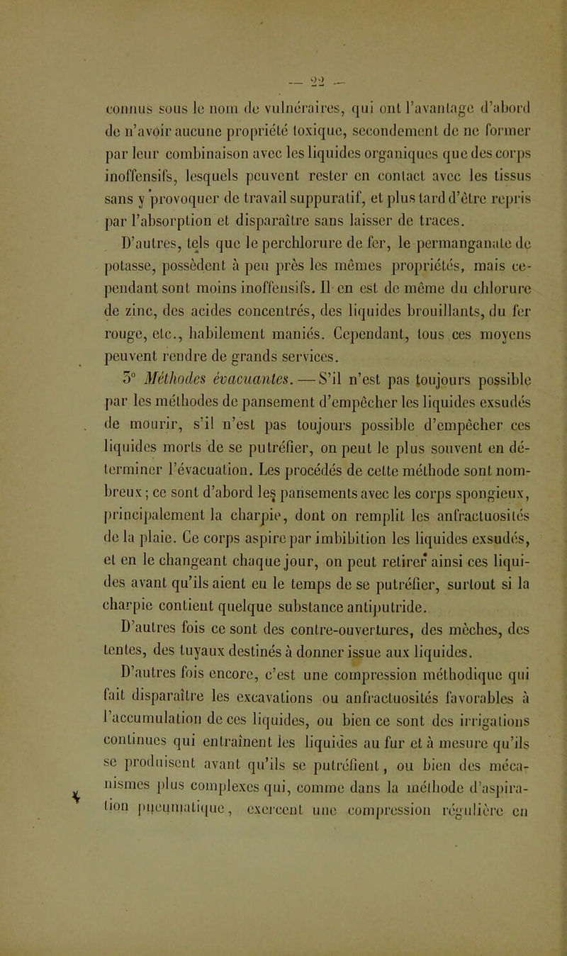 connus sous le nom de vulnéraires, qui oui l’avanlage d’abord de n’avoir aucune propriété toxique, secondement de ne former par leur combinaison avec les liquides organiques que des corps inoffensifs, lesquels peuvent rester en contact avec les tissus sans y provoquer de travail suppuratif, et plus tard d’ètrc re[)i‘is jiar l’absorption et disparaître sans laisser de traces. D’autres, tels que le perchlorure de fer, le permanganate de potasse, possèdent à peu près les mêmes propriétés, mais ce- pendant sont moins inoffensifs. 11 en est de meme du chlorure de zinc, des acides concentrés, des liquides brouillants, du fer rouge, etc., habilement maniés. Cependant, tous ces moyens peuvent rendre de grands services. 5“ Méthodes évacuantes.—S’il n’est pas toujours possible par les méthodes do pansement d’empêcher les liquides exsudés de mourir, s’il n’est pas toujours possible d’empêcher ces liquides morts de se putréfier, on peut le plus souvent en dé- terminer l’évacuation. Les procédés de cette méthode sont nom- breux ; ce sont d’abord le§ pansements avec les corps spongieux, principalement la charpie, dont on remplit les anfractuosités de la plaie. Ce corps aspire par imbibition les liquides exsudés, et en le changeant chaque jour, on peut retirer ainsi ces liqui- des avant qu’ils aient eu le temps de se putréfier, surtout si la charpie contient quelque substance antiputride. D’autres fois ce sont des contre-ouvertures, des mèches, des tentes, des tuyaux destinés à donner issue aux liquides. D’autres fois encore, c’est une compression méthodique qui fait disparaître les excavations ou anfi-actuosités favorables à l’accumulation de ces liquides, ou bien ce sont des iia igations continues qui entraînent les liquides au fur et à mesure qu’ils se produisent avant qu’ils se putréfient, ou bien des méca- nismes plus complexes qui, comme dans la mélhode d’aspira- tion pueumati(pie, exercent une compression régulière en