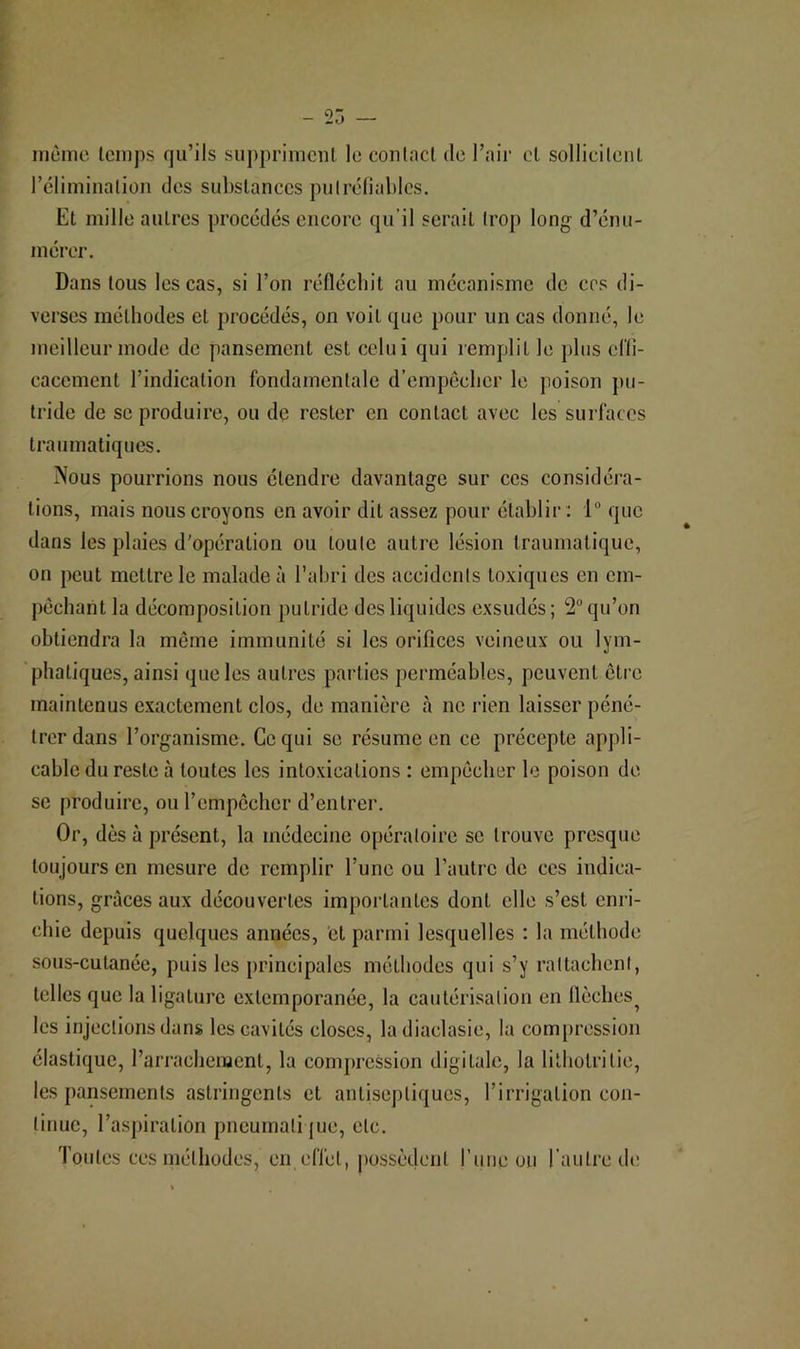 iiiùinc Iciiips qu’ils suppriment le conlacl de l’air et sollicilenl réliminalion des substances pulréliablcs. Et mille autres procédés encore qu’il serait Irop long d’énu- mérer. Dans tous les cas, si l’on réfléchit au mécanisme de ces di- verses méthodes et procédés, on voit que pour un cas donné, le meilleur mode de pansement est celui qui remplit le })lus cllî- cacement l’indication fondamentale d’empecher le poison pu- tride de SC produire, ou de rester en contact avec les surfaces traumatiques. Nous pourrions nous étendre davantage sur ces considéra- tions, mais nous croyons en avoir dit assez pour établir ; 1“ que dans les plaies d'opération ou toute autre lésion traumatique, on peut mettre le malade à l’abri des accidents toxiques en em- pêchant la décomposition putride des liquides exsudés; 2“ qu’on obtiendra la môme immunité si les orifices veineux ou lym- ’phatiques, ainsi que les autres parties perméables, peuvent être maintenus exactement clos, de manière à ne rien laisser péné- trer dans l’organisme. Ce qui se résume en ce précepte appli- cable du reste à toutes les intoxications : empêcher le poison de se produire, ourempcclicr d’entrer. Or, dès à présent, la médecine opératoire se trouve presque toujours en mesure de remplir l’une ou l’autre de ces indica- tions, grâces aux découvertes importantes dont elle s’est enri- chie depuis quelques années, 'et parmi lesquelles : la méthode sous-cutanée, puis les principales méthodes qui s’y rattachent, telles que la ligature extemporanée, la cautérisation en flèches^ les injections dans les cavités closes, ladiaclasie, la compression élastique, l’arrachement, la compression digitale, la lilliotritie, les pansements astringents et antiseptiques, l’irrigation con- tinue, l’as[)iration pneumatique, etc. Toutes ces méthodes, en effet, possèdent l’iiiie ou l'autre de;