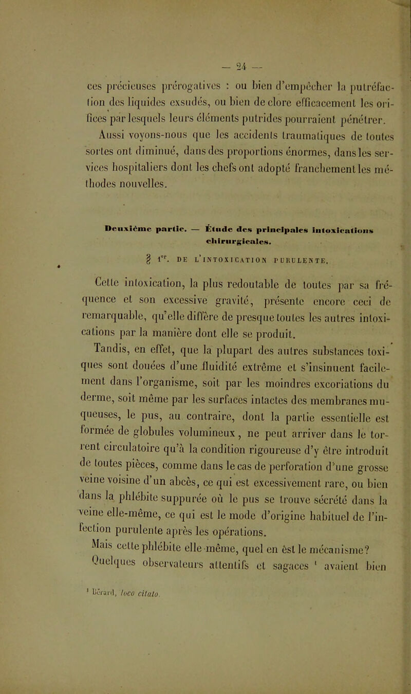 CCS précieuses préi’ogalivcs : ou bien cl’cmpccher la pulrcfac- lion des liquides exsudés, ou bien de clore crficacciTienl les oi i- Iices par lesquels leurs éléments putrides pourraient pénétrer. Aussi voyons-nous que les accidents traumatiques de toutes sortes ont diminué, dans des proportions énormes, dans les ser- vices hospitaliers dont les chefs ont adopté francbemcntles mé- I b odes nouvelles. Deii.^ièmc partie. — Étude des principales intoxications cliirnrgicale.s. § DE l’intoxication PURULENTE. Cette intoxication, la plus redoutable de toutes par sa fré- quence et son excessive gravité, présente encore ceci de remarquable, qu’elle diffère de presque toutes les autres intoxi- cations par la manière dont elle se produit. Tandis, en effet, que la plupart des autres substances toxi- ques sont douées d’une fluidité extrême et s’insinuent facile- ment dans 1 organisme, soit par les moindres excoriations du derme, soit même par les surfaces intactes des membranes mu- queuses, le pus, au contraire, dont la partie essentielle est formée de globules volumineux, ne peut arriver dans le tor- l'ent circulatoire qu’à la condition rigoureuse d’y être introduit de toutes pièces, comme dans le cas de perforation d’une grosse veine voisine d’un abcès, ce qui est excessivement rare, ou bien dans la phlébite suppurée où le pus se trouve sécrété dans la veine elle-même, ce qui est le mode d’origine habituel de l’in- fection purulente après les opérations. Mais cette phlébite elle même, quel en est le mécanisme? Ouebjues observateurs attentifs et sagaces ‘ avaient bien ' liLTanl, loco cilaio.