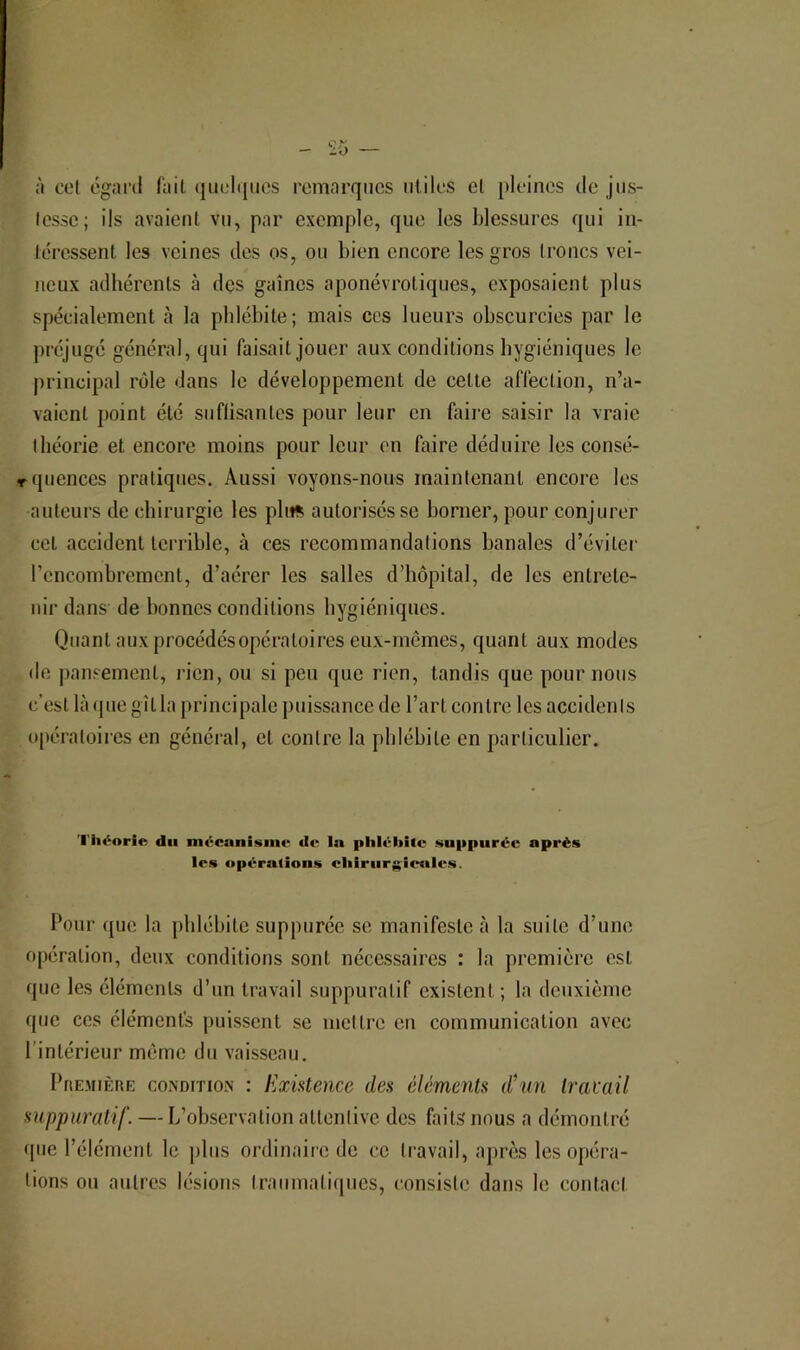 à cet egard fait (juehjiies remarques utiles el [)lelnes de jiis- Icssc; ils avaient vu, par exemple, que les blessures qui in- téressent les veines des os, ou bien encore les gros troncs vei- neux adhérents à des gaines aponévrotiques, exposaient plus spécialement à la phlébite; mais ces lueurs obscurcies par le préjugé général, qui faisait jouer aux conditions hygiéniques le principal rôle dans le développement de cette affection, n’a- vaient j)oint été suflisantcs pour leur en faii’e saisir la vraie théorie et encore moins pour leur en faire déduire les consé- rquences pratiques. Aussi voyons-nous maintenant encore les auteurs de chirurgie les phtç. autorisés se borner, pour conjurer cet accident terrible, à ces recommandations banales d’éviter rcncombremcnt, d’aérer les salles d’hôpital, de les entrete- nir dans de bonnes conditions hygiéniques. Quant aux procédésopératoires eux-memes, quant aux modes de pansement, rien, ou si peu que rien, tandis que pour nous c’est là (pie gît la principale puissance de l’art contre les accidents opératoires en général, et contre la phlébite en particulier. 'l'h<'‘orie du mécanisinv dt* la plilchitc Nuppiiréc après les opérations cliiriir^ieales. Pour que la phlébite suppuréc se manifeste à la suite d’une opération, deux conditions sont necessaires : la première est que les éléments d’un travail suppuratif existent; la deuxième (pie ces élémenfs puissent se mettre en communication avec l’intérieur môme du vaisseau. Première condition : Existence des éléments d^iin Iracail suppuratif. — L’observation attentive des faits nous a démontré que l’élément le jiliis ordinaire de ce travail, après les opéra- tions ou autres lésions traumatiques, consiste dans le contact