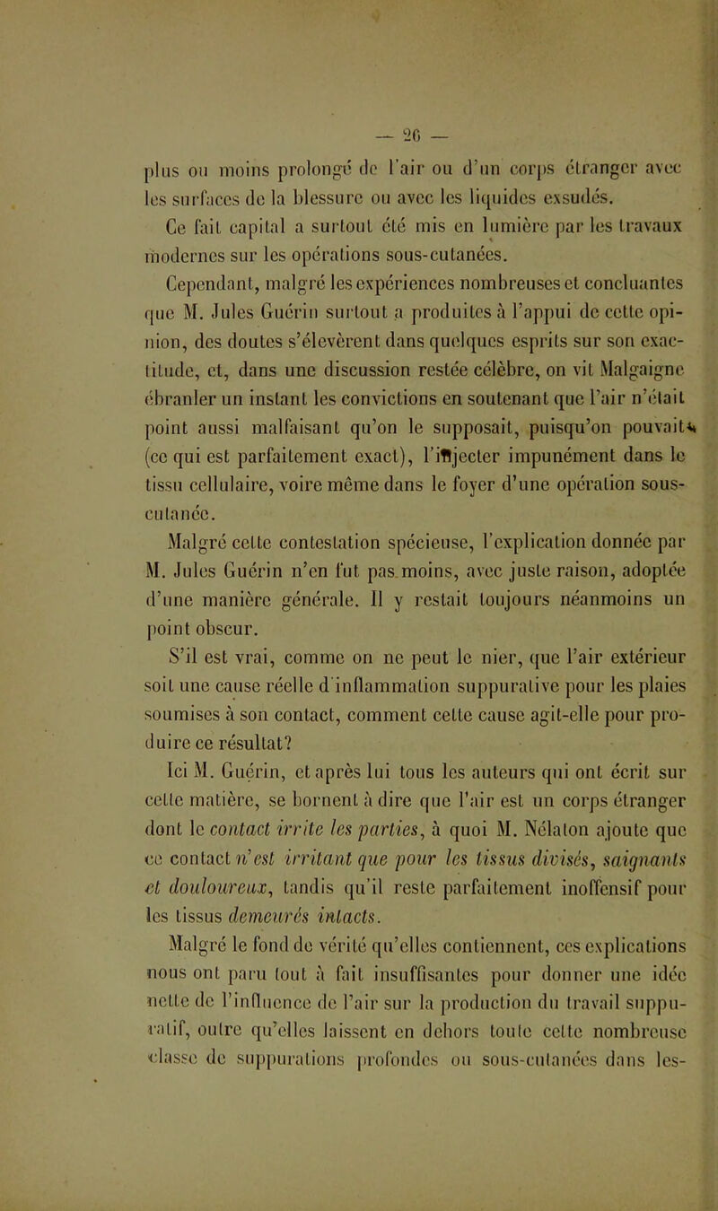 ‘20 — plus ou moins prolongé de l’air ou d’un corps etranger avec les surfaces de la blessure ou avec les liquides exsudés. Ce fait capital a surtout été mis en lumière par les travaux modernes sur les opérations sous-cutanées. Cependant, malgré les expériences nombreuses et concluantes que M. Jules Guérin surtout a produites à l’appui de cette opi- nion, des doutes s’élevèrent dans quelques esprits sur son exac- titude, et, dans une discussion restée célèbre, on vit Malgaigne ébranler un instant les convictions en soutenant que l’air n’était point aussi malfaisant qu’on le supposait, puisqu’on pouvait** (ce qui est parfaitement exact), l’ifljecter impunément dans le tissu cellulaire, voire même dans le foyer d’une opération sous- cutanée. Malgré cette contestation spécieuse, l’explication donnée par M. Jules Guérin n’en fut pas.moins, avec juste raison, adoptée d’une manière générale. Il y restait toujours néanmoins un point obscur. S’il est vrai, comme on no peut le nier, que l’air extérieur soit une cause réelle d'inflammation suppurative pour les plaies soumises à son contact, comment cette cause agit-elle pour pro- duire ce résultat? Ici M. Guérin, et après lui tous les auteurs qui ont écrit sur cette matière, se bornent adiré que l’air est un corps étranger dont le contact irrite les parties, à quoi M. Nélalon ajoute que ce contact h’est irritant que pour les tissus divisés, saignants et douloureux, tandis qu’il reste parfaitement inoffensif pour les tissus demeurés intacts. Malgré le fond de vérité qu’elles contiennent, ces explications nous ont paru tout à fait insuffisantes pour donner une idée nette de l’influence de l’air sur la production du travail suppu- latif, outre qu’elles laissent en dehors toute cette nombreuse classe de siq)purations profondes ou sous-cutanées dans les-