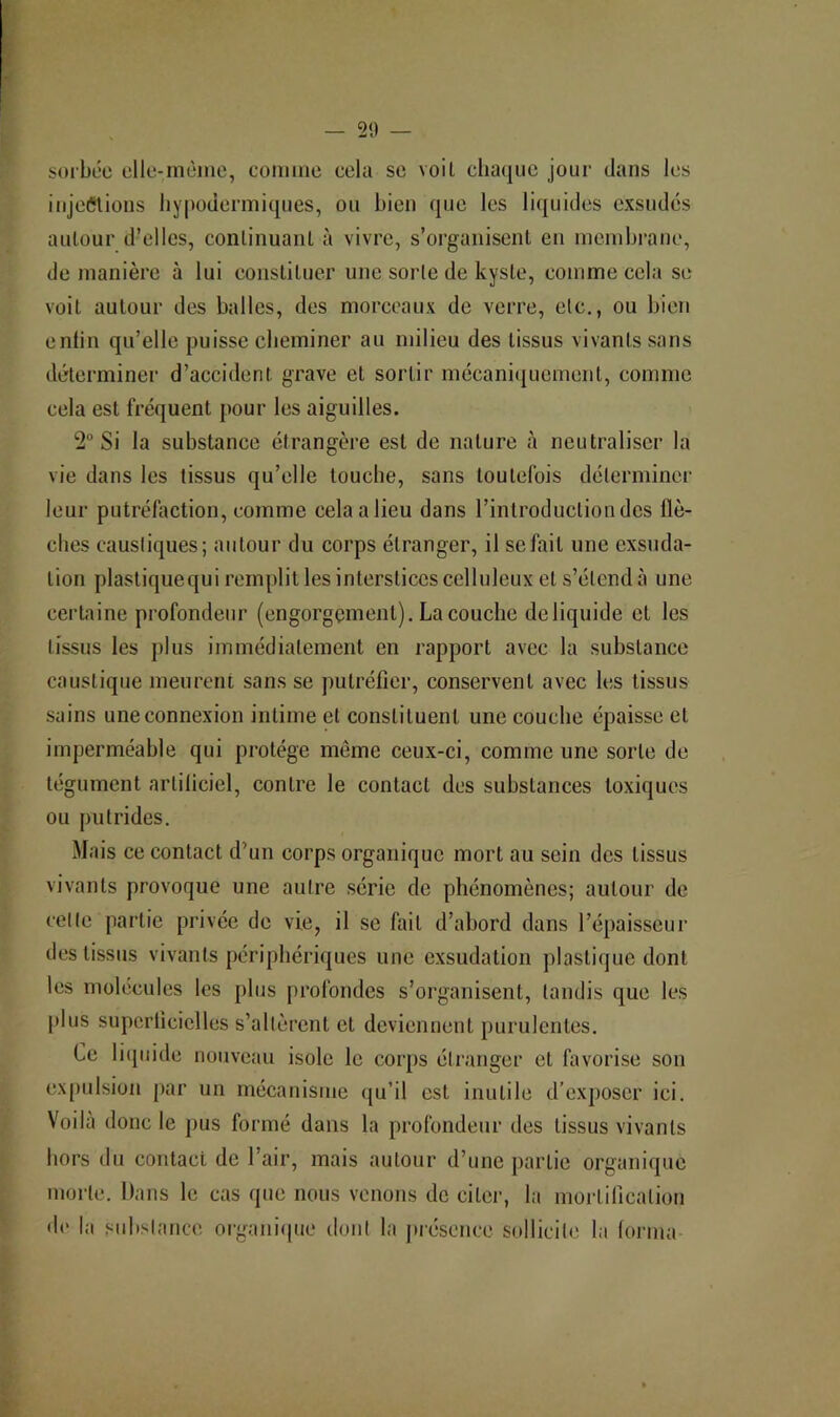 — 20 — sorbée clle-mèine, comme cela se voil chaque jour dans les iujeeiions hypodermiques, ou bien que les liquides exsudés autour d’elles, continuaiiL à vivre, s’organisent en membrane, de manière à lui constituer une sorte de kyste, comme cela se voit autour des balles, des morceaux de verre, etc., ou bien enfin qu’elle puisse cheminer au milieu des tissus vivants sans déterminer d’accident grave et sortir mécani([uement, comme cela est fréquent pour les aiguilles. 2° Si la substance étrangère est de nature à neutraliser la vie dans les tissus qu’elle touche, sans toutefois déterminer leur putréfaction, comme cela a lieu dans l’introduction des flè- ches causiiques; autour du corps étranger, il se fait une exsuda- tion plastiquequi remplit les interstices celluleux et s’étend à une certaine profondeur (engorgement). La couche deliquide et les tissus les plus immédiatement en rapport avec la substance caustique meurent sans se ])utréficr, conservent avec les tissus sains une connexion intime et constituent une couche épaisse et imperméable qui protège môme ceux-ci, comme une sorte de tégument artiliciel, contre le contact des substances toxiques ou putrides. .Mais ce contact d’un corps organique mort au sein des tissus vivants provoque une autre série de phénomènes; autour de celle partie privée de vie, il se fait d’abord dans l’épaisseur des tissus vivants périphériques une exsudation plastique dont les molécules les [)lus profondes s’organisent, tandis que les plus superflcielles s’allèrent et deviennent purulentes. Ce licpiide nouveau isole le corps étranger et favorise son expulsion par un mécanisme ({u’il est inutile d’exposer ici. Voilà donc le pus formé dans la profondeur des tissus vivants hors du contact de l’air, mais autour d’une partie organique morte. Dans le cas que nous venons de citer, la mortilicalion de la subslance organicpie dont la jirésence sollicite la (orma