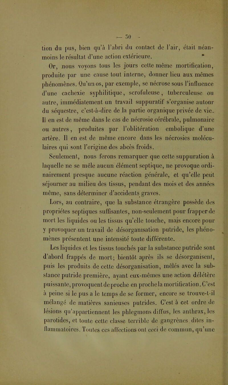 lion du pus, bien qu’à l’abri du contact de l’air, était néan- moins le résultat d’une action extérieure. Or, nous voyons tous les jours celte même mortification, produite par une cause tout interne, donner lieu aux mêmes ])hénomènes. Qu’un os, par exemple, se nécrose sous l’influence d’une cachexie syphilitique, scrofuleuse, tuberculeuse ou autre, immédiatement un travail suppuratif s’organise autour du séquestre, c’est-à-dire de la partie organique privée de vie. Il en est de même dans le cas de nécrosie cérébrale, pulmonaire ou autres, produites par l’oblitération embolique d’une artère. Il en est de même encore dans les nécrosies molécu- laires qui sont l’origine des abcès froids. Seulement, nous ferons remarquer que cette suppuration à laquelle ne se mêle aucun élément septique, ne provoque ordi- nairement presque aucune réaction générale, et qu’elle peut séjourner au milieu des tissus, pendant des mois et des années même, sans déterminer d’accidents graves. Lors, au contraire, que la substance étrangère possède des propriétés septiques suffisantes, non-seulement pour frapper de mort les liquides ou les tissus qu’elle touche, mais encore pour y provoquer un travail de désorganisation putride, les phéno- mènes présentent une intensité toute différente. Les liquides et les tissus touchés par la substance putride sont d’abord frappés de mort; bientôt après ils se désorganiseni, puis les produits de celte désorganisation, mêlés avec la sub- stance putride première, ayant eux-mêmes une action délétère puissante,provoquentdeprocbe en prochela mortification.C’est à peine si le pus a le temps de se former, encore se trouve-t-il mélangé de matières sanieuses putrides. C’est à cet ordre de lésions qu’appartiennent les phlegmons diffus, les anthrax, les parotides, et toute cette classe terrible de gangrènes dites in- flammatoires. Toutes ces affections ont ceci de commun, qu’une