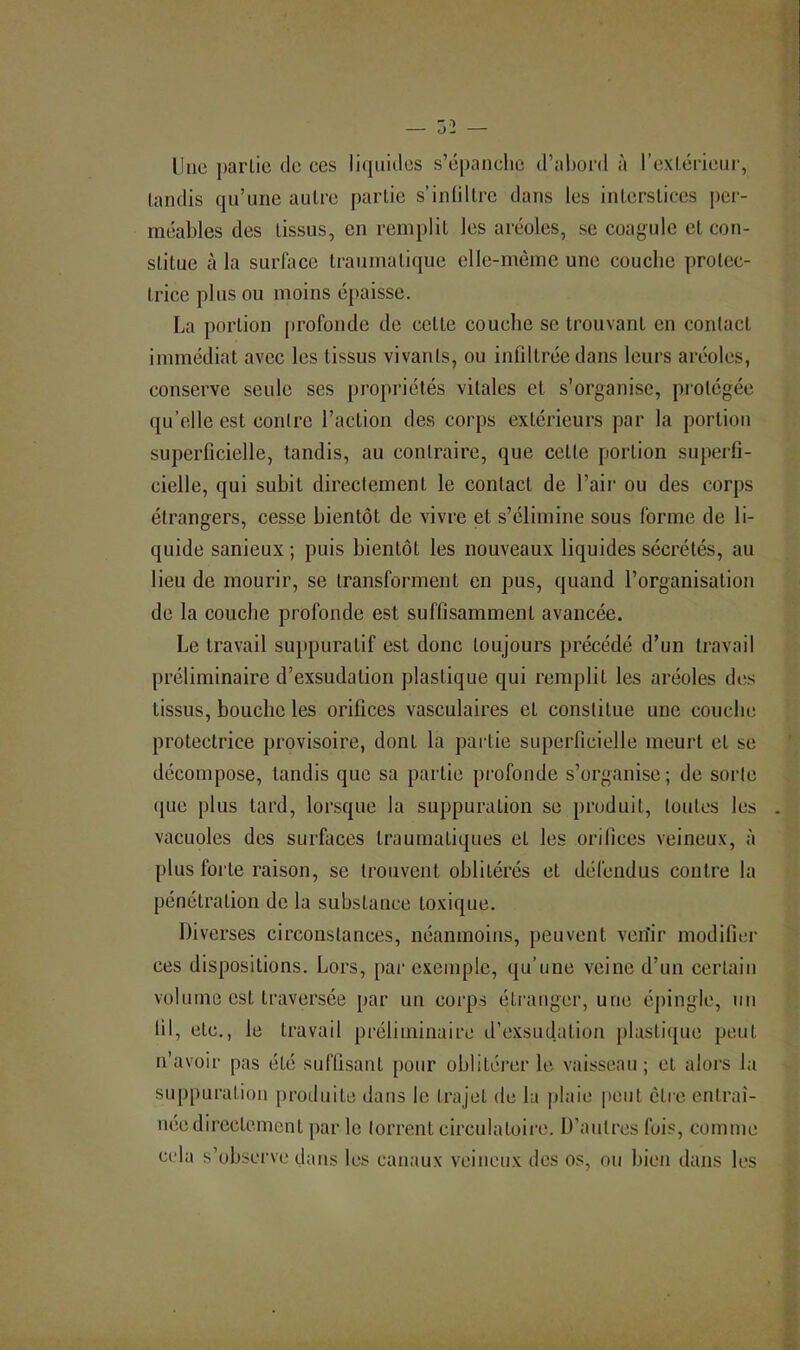 Une partie de ces li(piides s’épanclie d’abord à l’exlérieiir, tandis qu’une autre partie s’iniiltre dans les interstices j)ei’- méables des tissus, en remplit les aréoles, se coa|^ule et con- stitue à la surface traumatique elle-même une couche protec- trice plus ou moins épaisse. La portion profonde de cette couche se trouvant en contact immédiat avec les tissus vivants, ou infiltrée dans leurs aréoles, conserve seule ses propriétés vitales et s’organise, protégée qu’elle est contre l’action des corps extérieurs par la portion superficielle, tandis, au contraire, que cette portion superfi- cielle, qui subit directement le contact de l’air ou des corps étrangers, cesse bientôt de vivre et s’élimine sous forme de li- quide sanieux ; puis bientôt les nouveaux liquides sécrétés, au lieu de mourir, se transforment en pus, quand l’organisation de la couche profonde est suffisamment avancée. Le travail suppuratif est donc toujours précédé d’un travail préliminaire d’exsudation plastique qui remplit les aréoles des tissus, bouche les orifices vasculaires et constitue une couche protectrice provisoire, dont la partie superficielle meurt et se décompose, tandis que sa partie profonde s’organise; de sorte que plus tard, lorsque la suppuration se produit, toutes les vacuoles des surfaces traumatiques et les orifices veineux, à plus forte raison, se trouvent oblitérés et défendus contre la pénétration de la substance toxique. Diverses circonstances, néanmoins, peuvent verîir modifier ces dispositions. Lors, par exemple, qu’une veine d’un certain volume est traversée par un corps étranger, une éjiingle, un lil, etc., le travail préliminaire d’exsudation plasti([ue peut u’avoir pas été suffisant pour oblitérer le vaisseau; et alors la suppuration [iroduite dans le trajet de lu plaie peut être entraî- née directement par le torrent circulatoire. D’autres fois, comme cela s’observe dans les canaux veineux des os, ou bien dans les