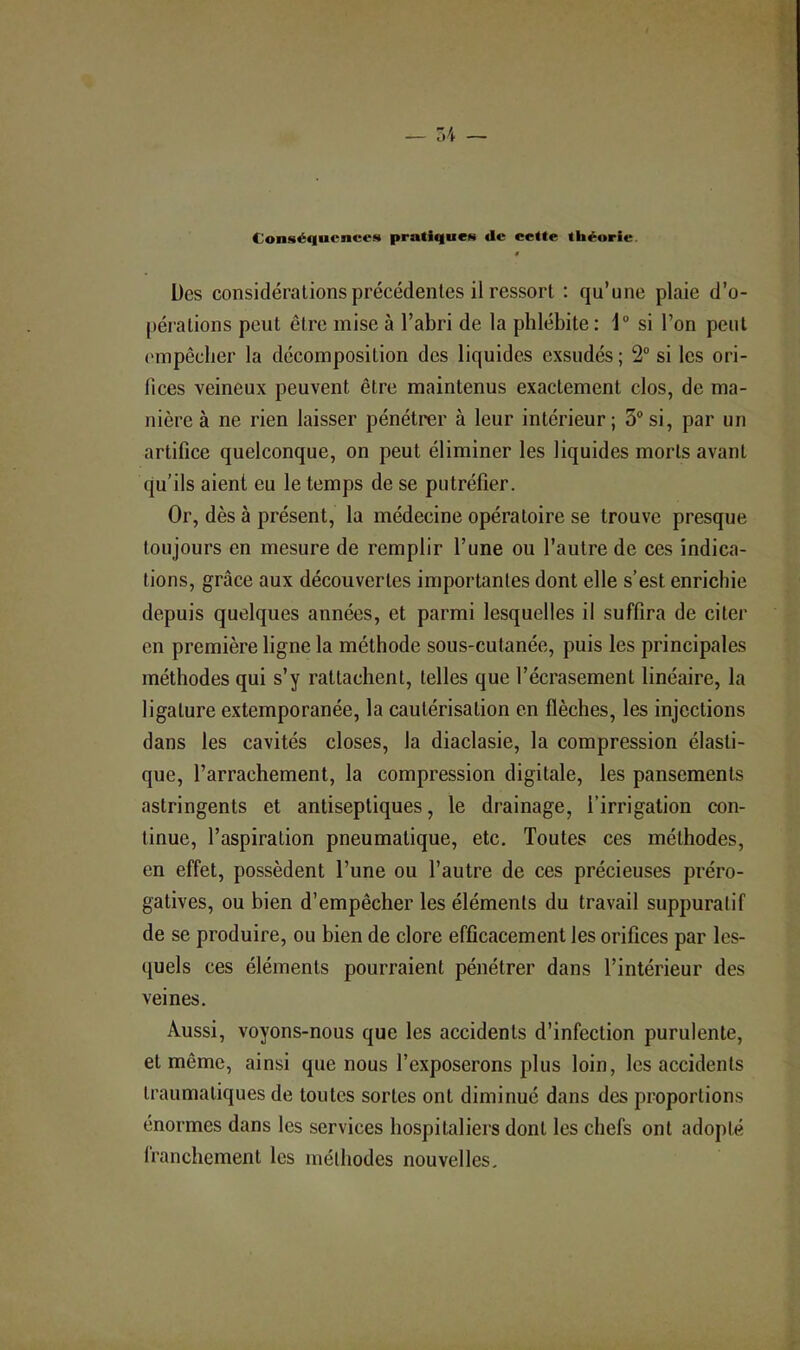 Conséquence!» pratiques de cette théorie. 0 Des considérations précédentes il ressort : qu’une plaie d’o- pérations peut être mise à l’abri de la phlébite : 1® si l’on peut empêcher la décomposition des liquides exsudés ; 2° si les ori- fices veineux peuvent être maintenus exactement clos, de ma- nière à ne rien laisser pénétrer à leur intérieur; 3® si, par un artifice quelconque, on peut éliminer les liquides morts avant qu’ils aient eu le temps de se putréfier. Or, dès à présent, la médecine opératoire se trouve presque toujours en mesure de remplir l’une ou l’autre de ces indica- tions, grâce aux découvertes importantes dont elle s’est enrichie depuis quelques années, et parmi lesquelles il suffira de citer en première ligne la méthode sous-cutanée, puis les principales méthodes qui s’y rattachent, telles que l’écrasement linéaire, la ligature extemporanée, la cautérisation en flèches, les injections dans les cavités closes, la diaclasie, la compression élasti- que, l’arrachement, la compression digitale, les pansements astringents et antiseptiques, le drainage, l’irrigation con- tinue, l’aspiration pneumatique, etc. Toutes ces méthodes, en effet, possèdent l’une ou l’autre de ces précieuses préro- gatives, ou bien d’empêcher les éléments du travail suppuratif de se produire, ou bien de clore efficacement les orifices par les- quels ces éléments pourraient pénétrer dans l’intérieur des veines. Aussi, voyons-nous que les accidents d’infection purulente, et même, ainsi que nous l’exposerons plus loin, les accidents traumatiques de toutes sortes ont diminué dans des proportions énormes dans les services hospitaliers dont les chefs ont adopté franchement les méthodes nouvelles.