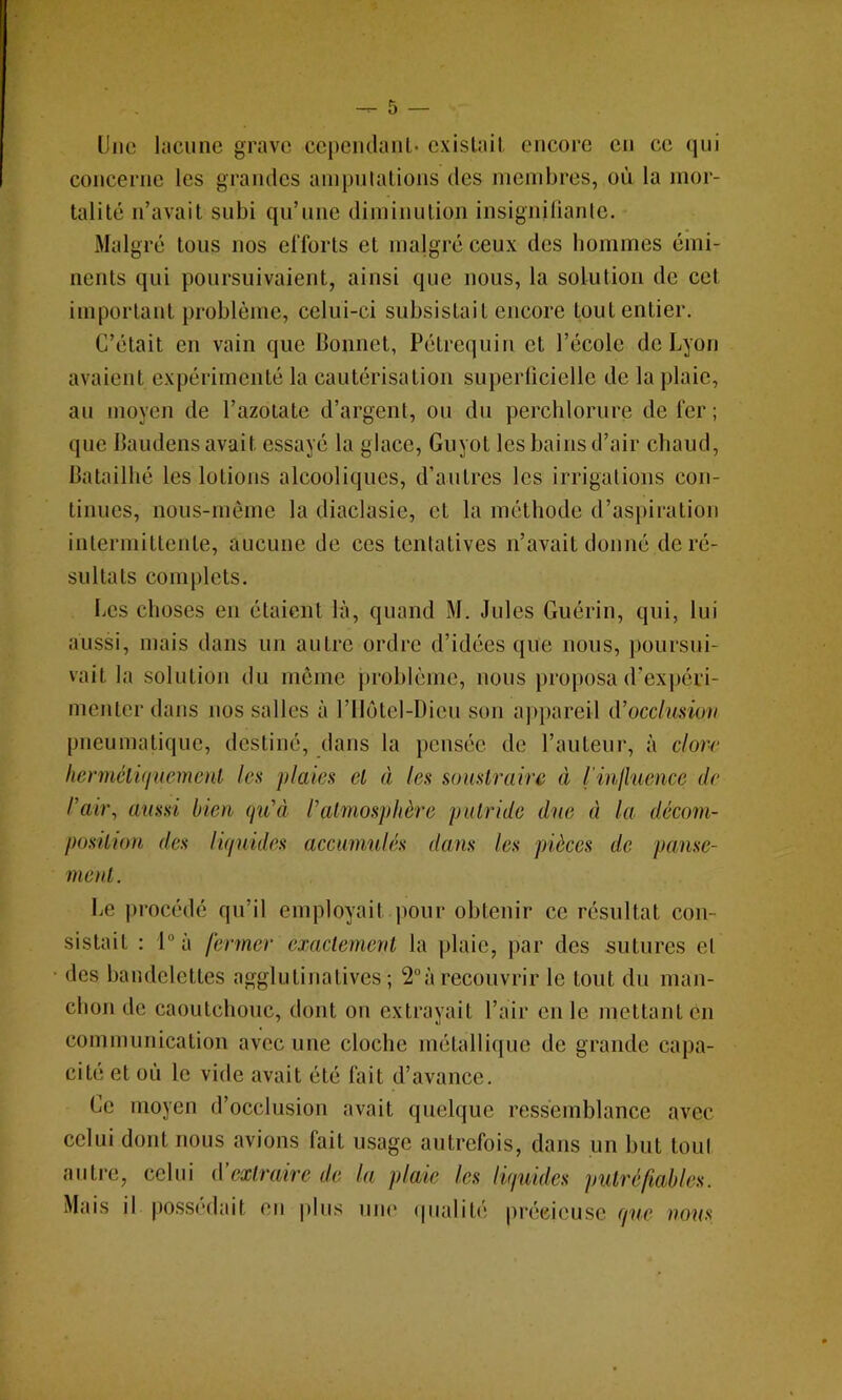 Une lacune grave cependant exislail encore en ce qui concerne les grandes ainpulations des membres, où la mor- talité n’avait subi qu’une diminution insigniliante. Malgré tous nos efforts et malgré ceux des bommes émi- nents qui poursuivaient, ainsi que nous, la solulion de cet important problème, celui-ci subsistait encore tout entier. C’était en vain que Bonnet, Pétrequin et l’école de Lyon avaient expérimenté la cautérisation superlicielle de la plaie, au moyen de l’azotate d’argent, ou du percblorure de fer ; que Baudens avait essayé la glace, Guyot les bains d’air chaud, Batailbé les lotions alcooliques, d’autres les irrigations con- tinues, nous-mème la diaclasie, et la méthode d’aspiration intermittente, aucune de ces tentatives n’avait donné de ré- sultats complets. Les choses en étaient là, quand M. Jules Guérin, qui, lui aussi, mais dans un autre ordre d’idées que nous, j)oursui- vait la solution du môme problème, nous proposa d’ex])éri- menter dans nos salles à l’Ilôtel-Dieu son a]>pareil iVocdunmt pneumatique, destiné, dans la pensée de l’auteur, à c/o)v- IwnnéiûiuemcnL les plaies et à les sunslraire à l’inlhience de l'ah\ aussi bien qu'à l'almos])lière piUride due à la décom- pasilion des liquides accumulés dans les pièces de pause- menl. Le procédé qu’il employait pour obtenir ce résultat con- sistait : 1“ à fermer exactemenl la plaie, par des sutures et des bandelettes agglutinalives ; 2“à recouvrir le tout du man- chon de caoutchouc, dont on extrayait l’air en le mettant en communication avec une cloche métallique de grande capa- cité et où le vide avait été fait d’avance. Ce moyen d’occlusion avait quelque ressemblance avec celui dont nous avions fait usage autrefois, dans un but toul autre, celui à’exlraire de lu plaie les liquider pulréfiahles. Mais il possédait en pins uiu' (pialit('! précieuse que nous