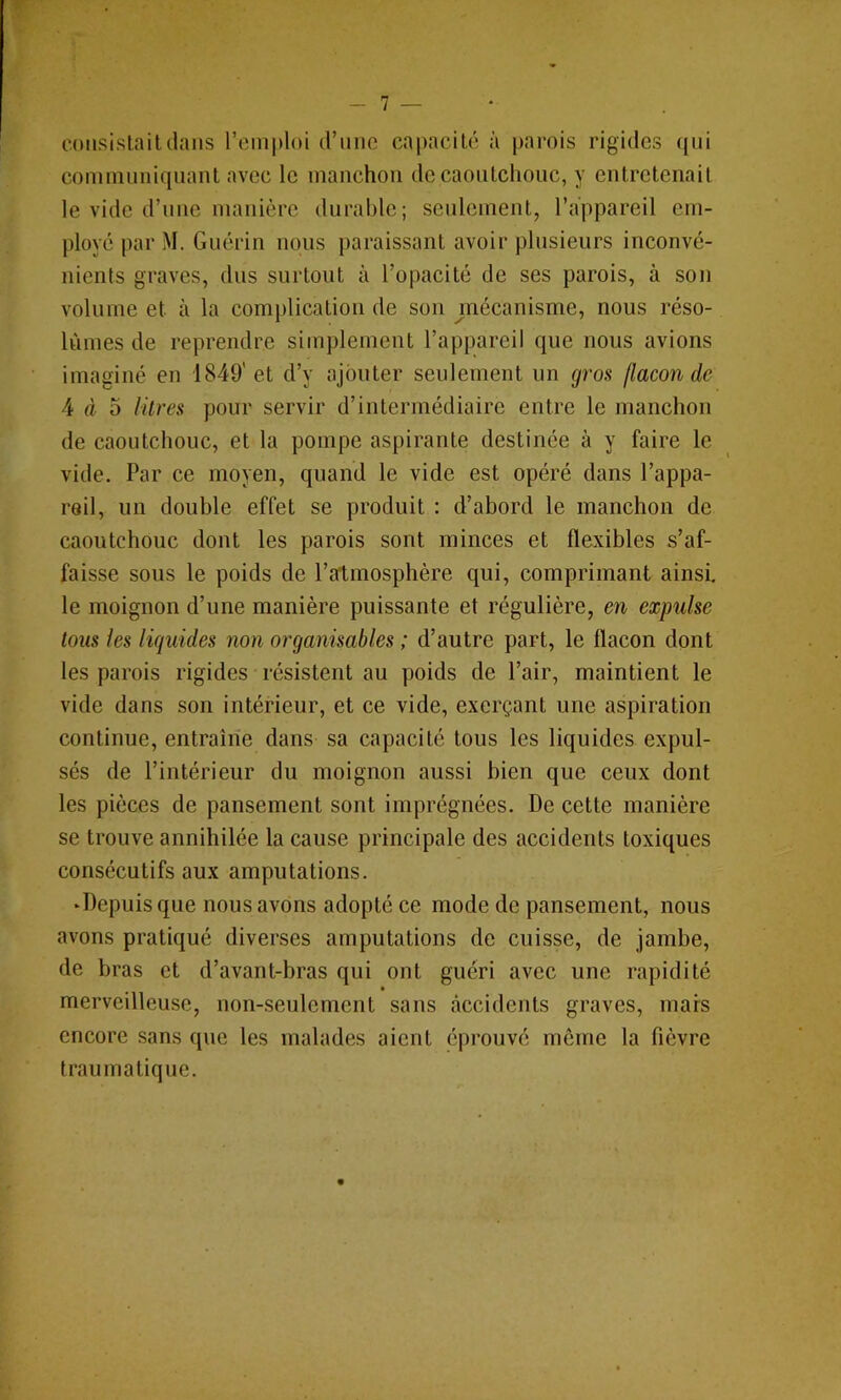 7 — consistait dans remploi d’nnc capacité à parois rigides ((iii comninniqnant avec le manchon de caoutchouc, y entretenait le vide d’nne manière durable; seulement, l’appareil em- ployé par M. Guérin nous paraissant avoir plusieurs inconvé- nients graves, dus surtout à l’opacité de ses parois, à son volume et à la complication de son mécanisme, nous réso- lûmes de reprendre simplement l’appareil que nous avions imaginé en 1849'et d’y ajouter seulement un gros flacon de 4 4 5 litres pour servir d’intermédiaire entre le manchon de caoutchouc, et la pompe aspirante destinée à y faire le vide. Par ce moyen, quand le vide est opéré dans l’appa- reil, un double effet se produit : d’abord le manchon de caoutchouc dont les parois sont minces et flexibles s’af- faisse sous le poids de l’atmosphère qui, comprimant ainsi, le moignon d’une manière puissante et régulière, en expulse tous les liquides non organisables ; d’autre part, le flacon dont les parois rigides résistent au poids de l’air, maintient le vide dans son intérieur, et ce vide, exerçant une aspiration continue, entraîne dans sa capacité tous les liquides expul- sés de l’intérieur du moignon aussi bien que ceux dont les pièces de pansement sont imprégnées. De cette manière se trouve annihilée la cause principale des accidents toxiques consécutifs aux amputations. ‘Depuis que nous avons adopté ce mode de pansement, nous avons pratiqué diverses amputations de cuisse, de jambe, de bras et d’avant-bras qui ont guéri avec une rapidité • merveilleuse, non-seulement sans accidents graves, mars encore sans que les malades aient éprouvé môme la fièvre traumatique.