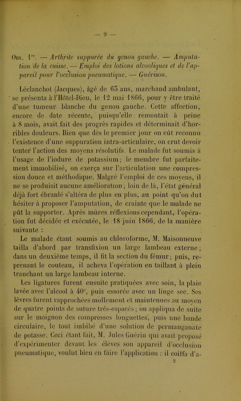 — 0 — r Obs. l®. — Arthrite suppurée du genou gauche. — Amputa- tion de la cuisse. — Emploi des lotions alcooliques et de l'ap- pareil pour l'occlusion pneumatique. — Guérison. Léclanchot (Jacques), âgé de 65 ans, marchand ambulant, se présenta à l’Hôtel-Dieu, le 12 mai 1866, ]X)ur y être traité d’une tumeur blanche du genou gauche. Cette affection, encore de date récente, puisqu’elle remontait à peine à 8 mois, avait fait des progrès rapides et déterminait d’hor- ribles douleurs. Bien que dès le premier jour on eût reconnu l’existence d’une suppuration intra-articulaire, on crut devoir tenter l’action des moyens résolutifs. Le malade fut soumis à l’usage de l’iodure de potassium; le membre fut parfaite- ment immobilisé, on exerça sur l’articulation une compres- sion douce et méthodique. Malgré l’emploi de ces moyens, il ne se produisit aucune amélioration ; loin de là, l’état général déjà fort ébranlé s’altéra de plus en plus, au point qu’on dut hésiter à proposer l’amputation, de crainte que le malade ne pût la supporter. Après mûres réflexions cependant, l’opéra- tion fut décidée et exécutée, le 18 juin 1866, de la manière suivante : Le malade étant soumis au chloroforme, M. Maisonneuve tailla d’abord par transfixion un large lambeau externe ; dans un deuxième temps, il fit la section du fémur ; puis, re- prenant le couteau, il acheva l’opération en taillant à plein tranchant un large lambeau interne. Les ligatures furent ensuite pratiquées avec soin, la plaie lavée avec l’alcool à 40% puis essorée avec un linge sec. Ses lèvres furent rapprochées mollement et maintenues au moyen de quatre points de suture très-espacés ; on appliqua de suite sur le moignon des compresses longuettes’, puis une bande circulaire, le tout imbibé d’une solution de permanganate de potasse. Ceci étant fait, M. Jules Guérin qui avait proposé d’expérimenter devant les élèves son appareil d’occlusion pneumatique, voulut bien en l'aire l’application : il coiffa d’a- 2