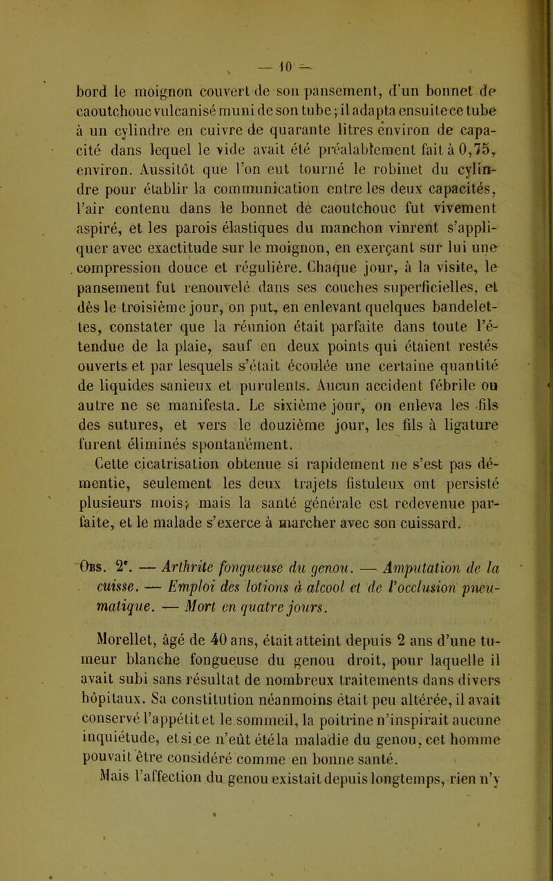 bord le moignon couvert de son pansement, d’un bonnet de caoutchouc vulcanisé muni de son tube ; il adapta ensuite ce tube à un cylindre en cuivre de quarante litres environ de capa- cité dans lequel le vide avait été préalablement fait à 0,75, environ. Aussitôt que l’on eut tourné le robinet du cylin- dre pour établir la communication entre les deux capacités, l’air contenu dans le bonnet dé caoutchouc fut vivement aspiré, et les parois élastiques du manchon vinrent s’appli- quer avec exactitude sur le moignon, en exerçant sur lui une compression douce et régulière. Chaque jour, à la visite, le pansement fut renouvelé dans ses couches superficielles, et dès le troisième jour, on put, en enlevant quelques bandelet- tes, constater que la réunion était parfaite dans toute l’é- tendue de la plaie, sauf en deux points qui étaient restés ouverts et par lesquels s’était écoulée une certaine quantité de liquides sanieux et purulents. Aucun accident fébrile ou autre ne se manifesta. Le sixième jour, on enleva les .fils des sutures, et vers le douzième jour, les fils à ligature furent éliminés spontan’ément. Cette cicatrisation obtenue si rapidement ne s’est pas dé- mentie, seulement les deux trajets fistuleux ont persisté plusieurs mois;, mais la santé générale est redevenue par- faite, et le malade s’exerce à marcher avec son cuissard. Obs. 2*. — Arthrite fongueuse du genou. — Amputation de la cuisse. — Emploi des lotions à alcool et de l’occlusion pneu- matique. — Mort en quatre jours. Morellet, âgé de 40 ans, était atteint depuis 2 ans d’une tu- meur blanche fongueuse du genou droit, pour laquelle il avait subi sans résultat de nombreux traitements dans divers hôpitaux. Sa constitution néanmoins était peu altérée, il avait conservé l’appétit et le sommeil, la poitrine n’inspirait aucune inquiétude, etsice n’eùt été la maladie du genou, cet homme pouvait être considéré comme en bonne santé. Mais l’affection du genou existait depuis longtemps, rien n’y