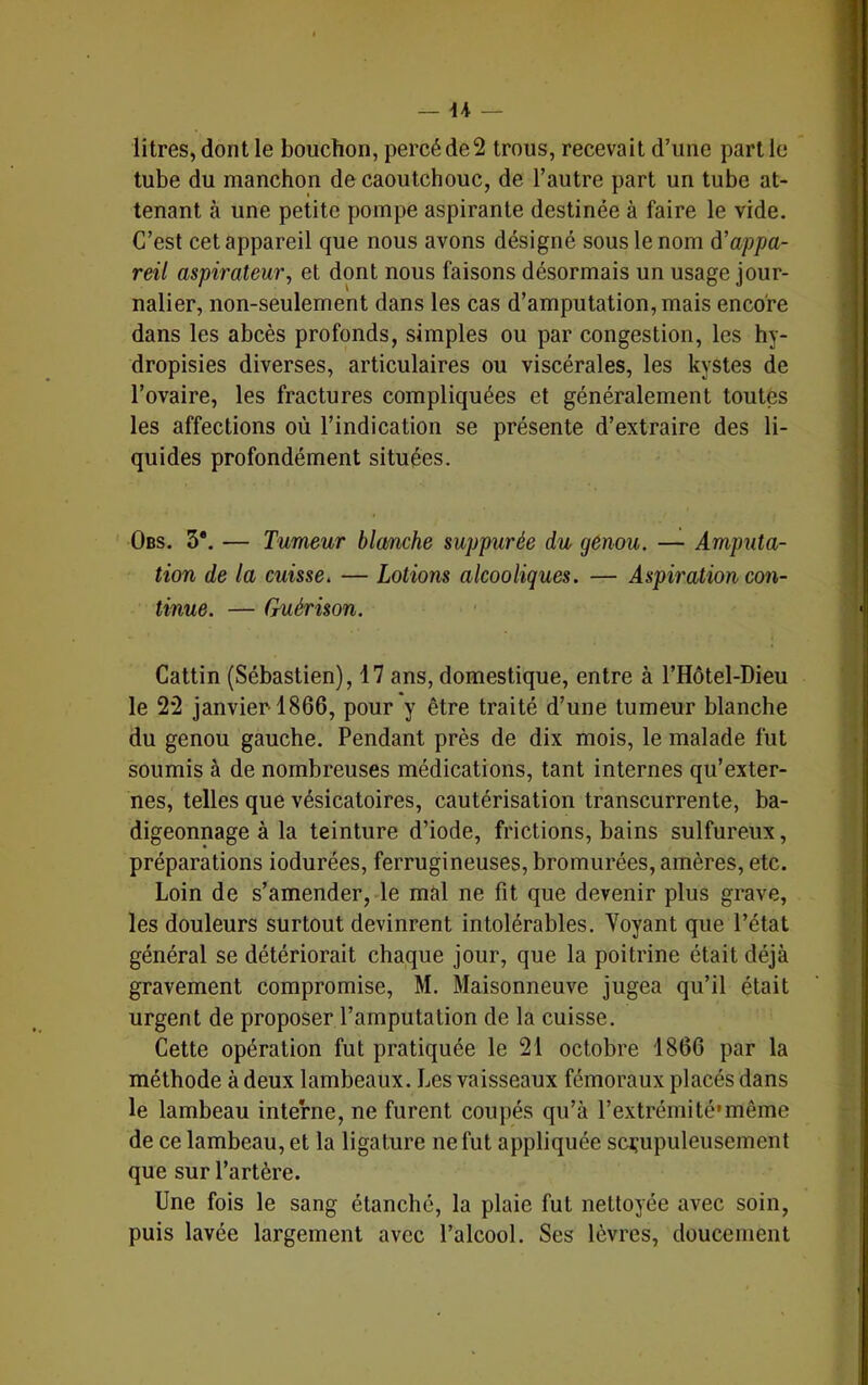 litres, dont le bouchon, percé de 2 trous, recevait d’une part le tube du manchon de caoutchouc, de l’autre part un tube at- tenant à une petite pompe aspirante destinée à faire le vide. C’est cet appareil que nous avons désigné sous le nom ô’appa- reil aspirateur^ et dont nous faisons désormais un usage jour- nalier, non-seulement dans les cas d’amputation, mais encore dans les abcès profonds, simples ou par congestion, les hy- dropisies diverses, articulaires ou viscérales, les kystes de l’ovaire, les fractures compliquées et généralement toutes les affections où l’indication se présente d’extraire des li- quides profondément situées. Obs. 5*. — Tumeur blmche suppurée du genou. — Amputa- tion de la cuisse, — Lotions alcooliques. — Aspiration con- tinue. — Guérison. Cattin (Sébastien), 17 ans, domestique, entre à l’Hôtel-Dieu le 2*2 janvier 1866, pour y être traité d’une tumeur blanche du genou gauche. Pendant près de dix mois, le malade fut soumis à de nombreuses médications, tant internes qu’exter- nes, telles que vésicatoires, cautérisation transcurrente, ba- digeonnage à la teinture d’iode, frictions, bains sulfureux, préparations iodurées, ferrugineuses, bromurées, amères, etc. Loin de s’amender, le mal ne fit que devenir plus grave, les douleurs surtout devinrent intolérables. Voyant que l’état général se détériorait chaque jour, que la poitrine était déjà gravement compromise, M. Maisonneuve jugea qu’il était urgent de proposer l’amputation de la cuisse. Cette opération fut pratiquée le 21 octobre 1866 par la méthode à deux lambeaux. Les vaisseaux fémoraux placés dans le lambeau interne, ne furent coupés qu’à l’extrémité'inême de ce lambeau, et la ligature ne fut appliquée scrupuleusement que sur l’artère. Une fois le sang étanché, la plaie fut nettoyée avec soin, puis lavée largement avec l’alcool. Ses lèvres, doucement