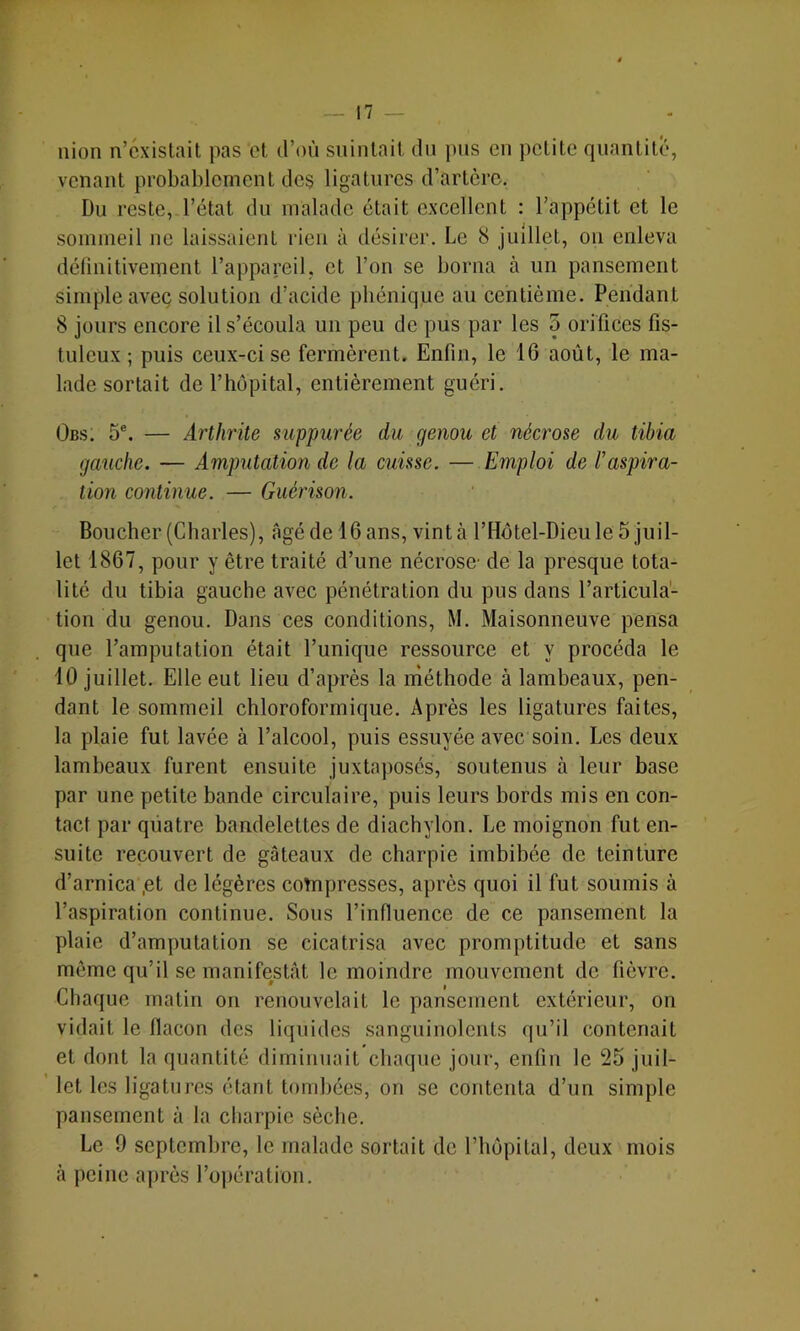 nion n’existait pas et d’où suintait du pus en petite quantité, venant probablement des ligatures d’artère. Du reste, l’état du malade était excellent ; l’appétit et le sommeil ne laissaient rien à désirer. Le 8 juillet, ou enleva définitivement l’appareil, et l’on se borna à un pansement simple avec solution d’acide phénique au centième. Pendant 8 jours encore il s’écoula un peu de pus par les 5 orifices fis- tuleux ; puis ceux-ci se fermèrent. Enfin, le 16 août, le ma- lade sortait de l’hôpital, entièrement guéri. Obs. 5®. — Arthrite sitppurée du genou et nécrose du tibia gauche. — Amputation de la cuisse. — Emploi de l'aspira- tion continue. — Guérison. Boucher (Charles), âgé de 16 ans, vint à l’Hôtel-Dieule 5 juil- let 1867, pour y être traité d’une nécrose- de la presque tota- lité du tibia gauche avec pénétration du pus dans l’articula- tion du genou. Dans ces conditions, M. Maisonneuve pensa que l’amputation était l’unique ressource et y procéda le 10 juillet. Elle eut lieu d’après la méthode à lambeaux, pen- dant le sommeil chloroformique. Après les ligatures faites, la plaie fut lavée à l’alcool, puis essuyée avec soin. Les deux lambeaux furent ensuite juxtaposés, soutenus à leur base par une petite bande circulaire, puis leurs bords mis en con- tact par quatre bandelettes de diachylon. Le moignon fut en- suite recouvert de gâteaux de charpie imbibée de teinture d’arnica ,et de légères cotnpresses, après quoi il fut soumis à l’aspiration continue. Sous l’influence de ce pansement la plaie d’amputation se cicatrisa avec promptitude et sans môme qu’il se manifestât le moindre mouvement de fièvre. Chaque matin on renouvelait le pansement extérieur, on vidait le flacon des liquides sanguinolents qu’il contenait et dont la quantité diminuait chaque jour, enfin le 25 jiiil- ’ let les ligatures étant tombées, on se contenta d’un simple pansement à la charpie sèche. Le 9 septembre, le malade sortait de l’hôpital, deux mois à peine ajirès l’opération.