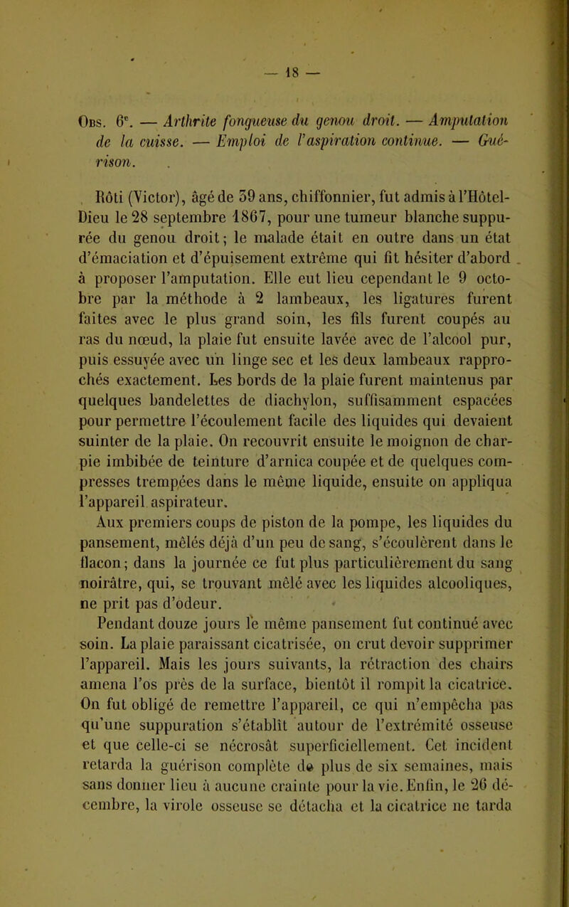 Obs. 6®. — Arthrite fongueuse du genou droit. — Amputation de la cuisse. — Emploi de Vaspiration continue. — Gué^ rison. , Rôti (Victor), âgé de 59 ans, chiffonnier, fut admis àTHotel- Dieu le 28 septembre 1867, pour une tumeur blanche suppu- rée du genou droit; le malade était en outre dans un état d’émaciation et d’épuisement extrême qui fit hésiter d’abord . à proposer l’amputation. Elle eut lieu cependant le 9 octo- bre par la méthode à 2 lambeaux, les ligatures furent faites avec le plus grand soin, les fils furent coupés au ras du nœud, la plaie fut ensuite lavée avec de l’alcool pur, puis essuyée avec un linge sec et les deux lambeaux rappro- chés exactement. Les bords de la plaie furent maintenus par quelques bandelettes de diachylon, suffisamment espacées pour permettre l’écoulement facile des liquides qui devaient suinter de la plaie. On recouvrit ensuite le moignon de char- pie imbibée de teinture d’arnica coupée et de quelques com- presses trempées dans le même liquide, ensuite on appliqua l’appareil aspirateur. Aux premiers coups de piston de la pompe, les liquides du pansement, mêlés déjà d’un peu de sang, s’écoulèrent dans le llacon; dans la journée ce fut plus particulièrement du sang noirâtre, qui, se trouvant mêlé avec les liquides alcooliques, ne prit pas d’odeur. Pendant douze jours le même pansement fut continué avec soin. La plaie paraissant cicatrisée, on crut devoir supprimer l’appareil. Mais les jours suivants, la rétraction des chairs amena l’os près de la surface, bientôt il rompit la cicatrice. On fut obligé de remettre l’appareil, ce qui n’empêcha pas qu’une suppuration s’établît autour de l’extrémité osseuse et que celle-ci se nécrosât superficiellement. Cet incident retarda la guérison complète d» plus de six semaines, mais sans donner lieu à aucune crainte pour la vie. Enfin, le 26 dé- cembre, la virole osseuse se détacha et la cicatrice ne tarda