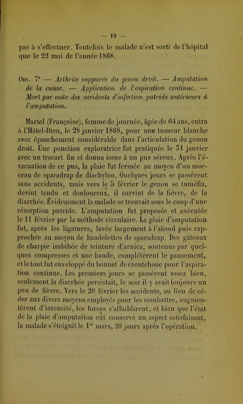 pas à s’effectuer. Toutefois le malade n’est sorti de l’hôpital que le 22 mai de Tannée 1868, Obs, 7* — Arthrite suppiirée du genou droit. — Amputation de la cuisse. — Application de P aspiration continue. — Mort par suite des accidents d’infection putride antérieurs à l’amputation. Martel (Françoise), femme de journée, âgée de 64 ans, entra à THôtel-Dieu, le 28 janvier 1868, pour une tumeur blanche avec épanchement considérable dans l’articulation du genou droit. Une ponction exploratrice fut pratiquée le 31 janvier avec un trocart fin et donna issue à un pus séreux. Après Té- vacuation de ce pus, la plaie fut fermée au moyen d’un mor- ceau de sparadrap de diachylon. Quelques jours se passèrent sans accidents, mais vers le 5 février le genou se tuméfia, devint tendu et douloureux, il survint de-la fièvre, de la diarrhée. Évidemment la malade se trouvait sous le coup d’une résorption putride. L’amputation fut proposée et .exécutée le Tl février par la méthode circulaire. La plaie d’amputation fut, après les ligatures, lavée largement à l’alcool puis rap- prochée au moyen de bandelettes de sparadrap. Des gâteaux de charpie imbibée de teinture d(arnica, soutenus par quel- ques compresses et une bande, complétèrent le pansement, etletout fut enveloppé du bonnet de caoutchouc pour l’aspira- tion continue. Les premiers jours se passèrent assez bien, seulement la diarrhée persistait, le soir il y avait toujours un peu de fièvre. Vers le 20 février les accidents, au lieu de cé- der aux divers moyens employées pour les combattre, augmen- tèrent d’intensité, les forces s’affaiblirent; et bien que l’état de la plaie d’amputation eût conservé un aspect satisfaisant,