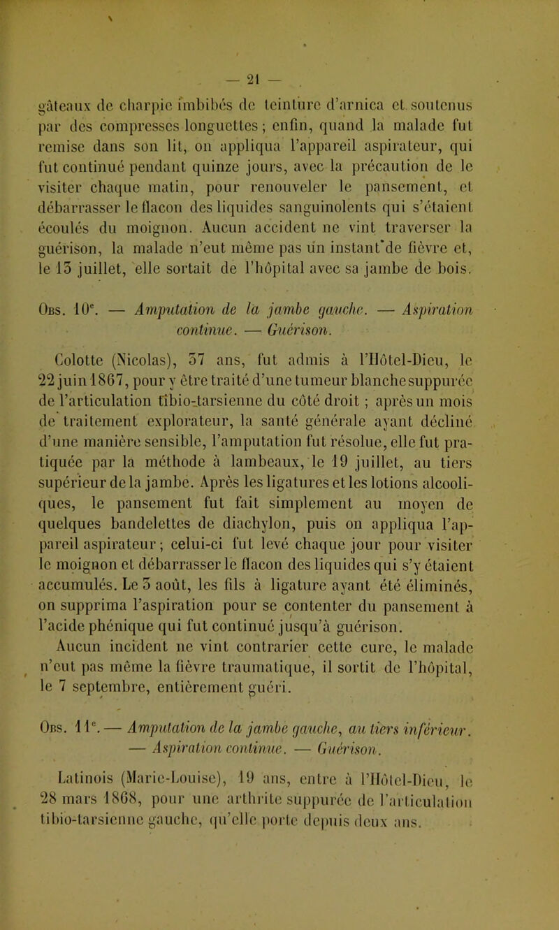 — 21 — gâteaux de charpie fmbilx'îs de Icinliirc d’arnica cl soulcnus par des compresses longuettes ; enfin, quand la malade fut remise dans son lit, on appliqua l’appareil aspirateur, qui fut continué pendant quinze jours, avec la précaution de le visiter chaque matin, pour renouveler le pansement, et débarrasser le flacon des liquides sanguinolents qui s’étaient écoulés du moignon. Aucun accident ne vint traverser la guérison, la malade n’eut même pas un inslanfde fièvre et, le 13 juillet, elle sortait de l’hôpital avec sa jambe de bois, Obs. 10®. — Amputation de la jambe gauche. — Aspiration continue. — Guérison. Colotte (Nicolas), 57 ans, fut admis à l’IIotel-Dieu, le 22 juin 1867, pour y être traité d’une tumeur blanchesuppuréc de l’articulation fibio-tarsienne du coté droit ; après un mois de traitement explorateur, la santé générale ayant décliné d’une manière sensible, l’amputation fut résolue, elle fut pra- tiquée par la méthode à lambeaux, le 19 juillet, au tiers supérieur de la jambe. Après les ligatures et les lotions alcooli- ques, le pansement fut fait simplement au moyen de quelques bandelettes de diachylon, puis on appliqua l’ap- pareil aspirateur ; celui-ci fut levé chaque jour pour visiter le moignon et débarrasser le flacon des liquides qui s’y étaient accumulés. Le 5 août, les fils à ligature ayant été éliminés, on supprima l’aspiration pour se contenter du pansement à l’acide phénique qui fut continué jusqu’à guérison. Aucun incident ne vint contrarier cette cure, le malade n’eut pas même la fièvre traumatique, il sortit de l’hôpital, le 7 septembre, entièrement guéri. Obs. 1 1®. — Amputation de la jambe gauche., au tiers inférieur. — Aspiration continue. — Guérison. Lalinois (Marie-Louise), 19 ans, entre à l’Hôlel-Dieu, le 28 mars 1868, pour une arlhilte suppurée de rarticulation liltio-larsiennc gauche, (pi’elle i)orte depuis deux ans.