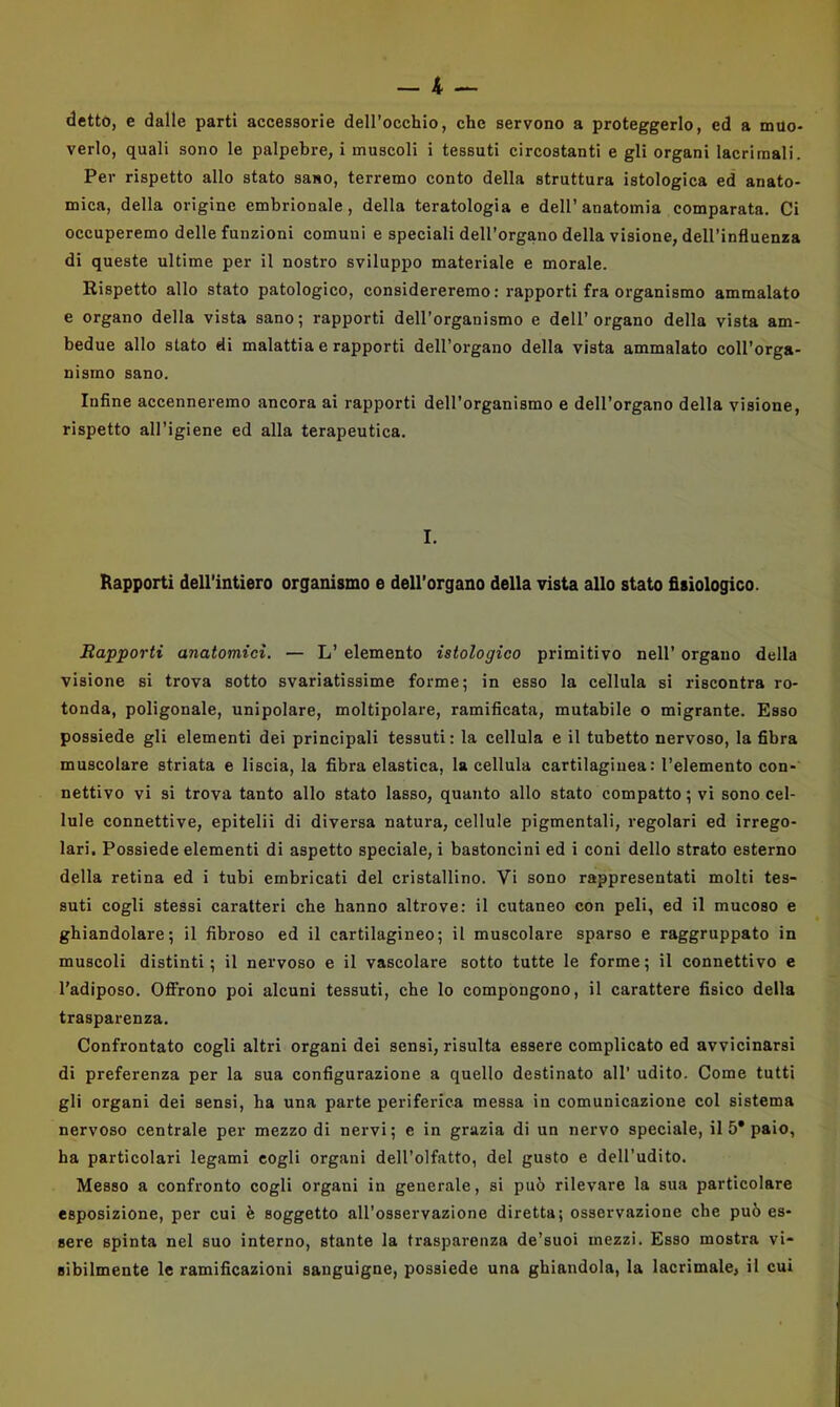 detto, e dalle parti accessorie dell’occhio, che servono a proteggerlo, ed a muo- verlo, quali sono le palpebre, i muscoli i tessuti circostanti e gli organi lacrimali. Per rispetto allo stato sano, terremo conto della struttura istologica ed anato- mica, della origine embrionale, della teratologia e dell’anatomia comparata. Ci occuperemo delle funzioni comuni e speciali dell’organo della visione, dell’influenza di queste ultime per il nostro sviluppo materiale e morale. Rispetto allo stato patologico, considereremo: rapporti fra organismo ammalato e organo della vista sano; rapporti dell’organismo e dell’organo della vista am- bedue allo stato di malattia e rapporti dell’organo della vista ammalato coll’orga- nismo sano. Infine accenneremo ancora ai rapporti dell’organismo e dell’organo della visione, rispetto all’igiene ed alla terapeutica. I. Rapporti dell’intiero organismo e dell’organo della vista allo stato fisiologico. Rapporti anatomici. — L’ elemento istologico primitivo nell’ organo della visione si trova sotto svariatissime forme; in esso la cellula si riscontra ro- tonda, poligonale, unipolare, moltipolare, ramificata, mutabile o migrante. Esso possiede gli elementi dei principali tessuti : la cellula e il tubetto nervoso, la fibra muscolare striata e liscia, la fibra elastica, la cellula cartilaginea: l’elemento con- nettivo vi si trova tanto allo stato lasso, quanto allo stato compatto ; vi sono cel- lule connettive, epitelii di diversa natura, cellule pigmentali, regolari ed irrego- lari, Possiede elementi di aspetto speciale, i bastoncini ed i coni dello strato esterno della retina ed i tubi embricati del cristallino. Vi sono rappresentati molti tes- suti cogli stessi caratteri che hanno altrove: il cutaneo con peli, ed il mucoso e ghiandolare; il fibroso ed il cartilagineo; il muscolare sparso e raggruppato in muscoli distinti; il nervoso e il vascolare sotto tutte le forme; il connettivo e l’adiposo. Offrono poi alcuni tessuti, che lo compongono, il carattere fisico della trasparenza. Confrontato cogli altri organi dei sensi, risulta essere complicato ed avvicinarsi di preferenza per la sua configurazione a quello destinato all' udito. Come tutti gli organi dei sensi, ha una parte periferica messa in comunicazione col sistema nervoso centrale per mezzo di nervi; e in grazia di un nervo speciale, il 5* paio, ha particolari legami cogli organi dell’olfatto, del gusto e dell’udito. Messo a confronto cogli organi in generale, si può rilevare la sua particolare esposizione, per cui è soggetto all’osservazione diretta; osservazione che può es- sere spinta nel suo interno, stante la trasparenza de’suoi mezzi. Esso mostra vi- sibilmente le ramificazioni sanguigne, possiede una ghiandola, la lacrimale, il cui