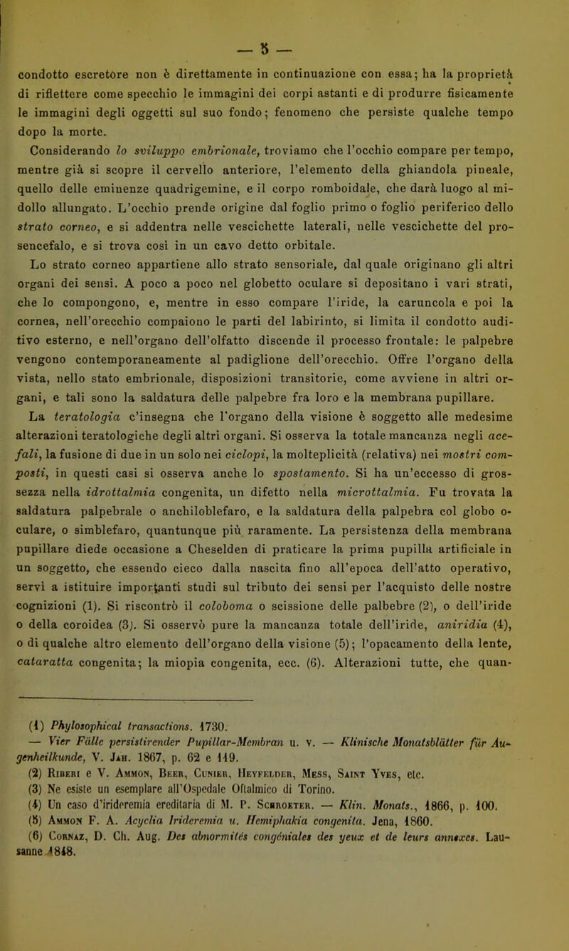 di riflettere come specchio le immagini dei corpi astanti e di produrre fisicamente le immagini degli oggetti sul suo fondo; fenomeno che persiste qualche tempo dopo la morte. Considerando lo sviluppo embrionale, troviamo che l’occhio compare per tempo, mentre già si scopre il cervello anteriore, l’elemento della ghiandola pineale, quello delle emiuenze quadrigemine, e il corpo romboidale, che darà luogo al mi- dollo allungato. L’occhio prende origine dal foglio primo o foglio periferico dello strato corneo, e si addentra nelle vescichette laterali, nelle vescichette del pro- sencefalo, e si trova cosi in un cavo detto orbitale. Lo strato corneo appartiene allo strato sensoriale, dal quale originano gli altri organi dei sensi. A poco a poco nel globetto oculare si depositano i vari strati, che lo compongono, e, mentre in esso compare l’iride, la caruncola e poi la cornea, nell’orecchio compaiono le parti del labirinto, si limita il condotto audi- tivo esterno, e nell’organo dell’olfatto discende il processo frontale: le palpebre vengono contemporaneamente al padiglione deH’orecchio. Offre l’organo della vista, nello stato embrionale, disposizioni transitorie, come avviene in altri or- gani, e tali sono la saldatura delle palpebre fra loro e la membrana pupillare. La teratologia c’insegna che l'organo della visione è soggetto alle medesime alterazioni teratologiche degli altri organi. Si osserva la totale mancanza negli ace- fali, la fusione di due in un solo nei ciclopi, la molteplicità (relativa) nei mostri com- posti, in questi casi si osserva anche lo spostamento. Si ha un’eccesso di gros- sezza nella idrottalmia congenita, un difetto nella microttalmia. Fu trovata la saldatura palpebrale o anchiloblefaro, e la saldatura della palpebra col globo o- culare, o simblefaro, quantunque più raramente. La persistenza della membrana pupillare diede occasione a Cheselden di praticare la prima pupilla artificiale in un soggetto, che essendo cieco dalla nascita fino all’epoca dell’atto operativo, servi a istituire importanti studi sul tributo dei sensi per l’acquisto delle nostre cognizioni (1). Si riscontrò il coloboma o scissione delle palbebre (2), o dell’iride o della coroidea (3). Si osservò pure la mancanza totale dell’iride, aniridia (4), 0 di qualche altro elemento dell’organo della visione (5); l’opacamento della lente, cataratta congenita; la miopia congenita, ecc. (6). Alterazioni tutte, che quan- (1) Phylosophical Iransactions. 1730. — Vier Falle persistirender Pupillar-Membran u. v. — KUnische Monatsblatter fur Au- genheilkunde, V. Jih. 1867, p. 62 e 119. (2) Riberi e V. Ammon, Beer, Clnier, llEVFELnER, Mess, Saint Yves, eie. (3) Ne esiste un esemplare aH’Ospedaie Oftalmico di Torino. (4) Un caso d’iridcremia ereditaria di M. P. Scbroeter. — Klin. Monats., 1866, p. 100. (8) Am.mon F. a. Acyclia Irideremia u. Ilemiphakia congenita. Jena, 1860. (6) CoRNAZ, D. Ch. Aug. Det abnormités congéniales des yeux et de leurs anntxcs. Lau- sanne 4848.