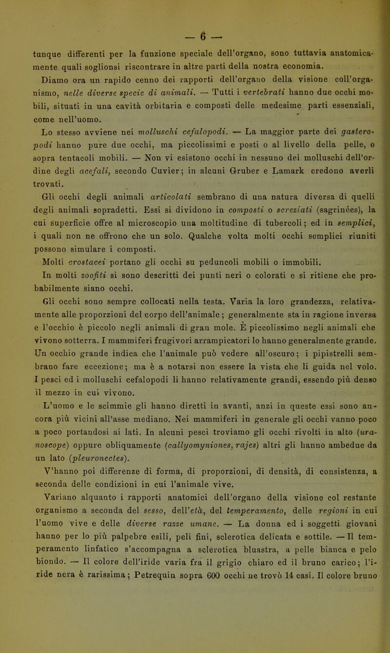 tunque differenti per la funzione speciale dell'organo, sono tuttavia anatomica- mente quali soglionsi riscontrare in altre parti della nostra economia. Diamo ora un rapido cenno dei rapporti doU’orgauo della visione coll’orga- nismo, nelle diverse specie di animali. — Tutti i vertebrati hanno due occhi mo- bili, situati in una cavità orbitaria e composti delle medesime parti essenziali, come nell’uomo. Lo stesso avviene nei molluschi cefalopodi. — La maggior parte dei gastero- podi hanno pure due occhi, ma piccolissimi e posti o al livello della pelle, o sopra tentacoli mobili. — Non vi esistono occhi in nessuno dei molluschi dell’or- dine degli acefali, secondo Cuvier; in alcuni Gruber e Lamark credono averli trovati. Gli occhi degli animali articolati sembrano di una natura diversa di quelli degli animali sopradetti. Essi si dividono in composti o screziati (sagrinées), la cui superficie offre al microscopio una moltitudine di tubercoli; ed in semplici, i quali non ne offrono che un solo. Qualche volta molti occhi semplici riuniti possono simulare i composti. Molti crostacei portano gli occhi su peduncoli mobili o immobili. In molti zoofiti si sono descritti dei punti neri o colorati e si ritiene che pro- babilmente siano occhi. Gli occhi sono sempre collocati nella testa. Varia la loro grandezza, relativa- mente alle proporzioni del corpo dell’animale; generalmente sta in l’agione inversa e l’occhio è piccolo negli animali di gran mole. E piccolissimo negli animali che vivono sotterra. I mammiferi frugivori arrampicatori lo hanno generalmente grande. Un occhio grande indica che l’animale può vedere all’oscuro; i pipistrelli sem- brano fare eccezione; ma è a notarsi non essere la vista che li guida nel volo. I pesci ed i molluschi cefalopodi li hanno relativamente grandi, essendo più denso il mezzo in cui vivono. L’uomo e le scimmie gli hanno diretti in avanti, anzi in queste essi sono an- cora più vicini all’asse mediano. Nei mammiferi in generale gli occhi vanno poco a poco portandosi ai lati. In alcuni pesci troviamo gli occhi rivolti in alto {ura- noscopo) oppure obliquamente (callyomyniones, rajes) altri gli hanno ambedue da un lato {pleuronectes). V’hanno poi differenze di forma, di proporzioni, di densità, di consistenza, a seconda delle condizioni in cui l’animale vive. Variano alquanto i rapporti anatomici dell’organo della visiono col restante organismo a seconda del sesso, dell’età, del temperamento, delle regioni in cui l’uomo vive e delle diverse razze umane. — La donna ed i soggetti giovani hanno per lo più palpebre esili, peli fini, sclerotica delicata e sottile. —Il tem- peramento linfatico s’accompagna a sclerotica bluastra, a pelle bianca e pelo biondo. — Il colore dell’iride varia fra il grigio chiaro ed il bruno carico; l’i- ride nera è rarissima; Petrequin sopra 600 occhi ne trovò 14 casi. Il colore bruno