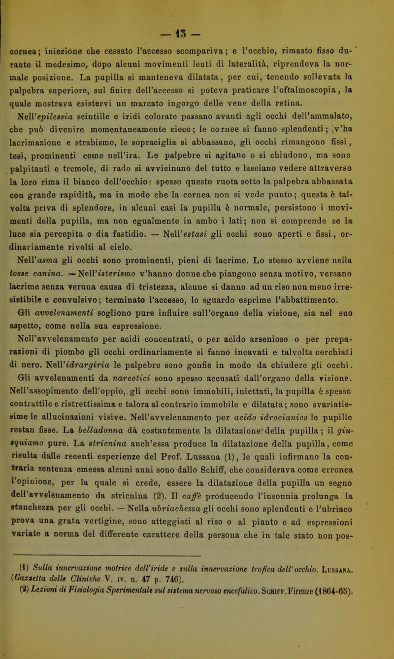 cornea; iniezione che cessato l’accesso scompariva; e l’occhio, rimasto fisso du-' rante il medesimo, dopo alcuni movimenti lenti di lateralità, riprendeva la nor- male posizione. La pupilla si manteneva dilatata, per cui, tenendo sollevata la palpebra superiore, sul finire dell’accesso si poteva praticare l’oftalmoscopia, la quale mostrava esistervi un marcato ingorgo delle vene della retina. Nell’ej)i7esfita scintille e iridi colorate passano avanti agli occhi dell’ammalato, che può divenire momentaneamente cieco; le cornee si fanno splendenti; jv’ha lacrimazione e strabismo, le sopraciglia si abbassano, gli occhi rimangono fissi, tesi, prominenti come nell’ira. Le palpebre si agitano o si chiudono, ma sono palpitanti e trcmole, di rado si avvicinano del tutto e lasciano vedere attraverso la loro rima il bianco dell’occhio: spesso questo ruota sotto la palpebra abbassata con grande rapidità, ma in modo che la cornea non si vede punto ; questa è tal- volta priva di splendore, in alcuni casi la pupilla ò normale, persistono i movi- menti della pupilla, ma non egualmente in ambo i lati; non si comprende se la luce sia percepita o dia fastidio. — Nell’estasi gli occhi sono aperti e fissi, or- dinariamente rivolti al cielo. Nell’asma gli occhi sono prominenti, pieni di lacrime. Lo stesso avviene nella tosse canina. —Nell’isterismo v’hanno donne che piangono senza motivo, versano lacrime senza veruna causa di tristezza, alcune si danno ad un riso non meno irre- sistibile e convulsivo; terminato l’accesso, lo sguardo esprime l’abbattimento. Gli avvelenamenti sogliono pure influire sull’organo della visione, sia nel suo aspetto, come nella sua espressione. NeH’avvelenamento per acidi concentrati, o per acido arsenioso o per prepa- razioni di piombo gli occhi ordinariamente si fanno incavati e talvolta cerchiati di nero. NeH’idrar^iVio le palpebre sono gonfie in modo da chiudere gli occhi. Gli avvelenamenti da narcotici sono spesso accusati dall’organo della visione. Nell’assopimento dell’oppio, gli occhi sono immobili, iniettati, la pupilla è spesso contrattile e ristrettissima e talora al contrario immobile e dilatata; sono svariatis- sime le allucinazioni visive. NeH’avvelenamento per acido idrocianico le pupille restan fisse. La belladonna dà costantemente la dilatazione*della pupilla; il giu- tquiamo pure. La stricnina anch’essa produce la dilatazione della pupilla, come risulta dalle recenti esperienze del Prof. Lussana (1), le quali infirmano la con- traria sentenza emessa alcuni anni sono dallo Schiff, che considerava come erronea l’opinione, per la quale si crede, essere la dilatazione della pupilla un segno deU’avvelenamento da stricnina (2). Il caffè producendo l’insonnia prolunga la stanchezza per gli occhi, — Nella ubriachezza gli occhi sono splendenti e l’ubriaco prova una grata vertigine, sono atteggiati al riso o al pianto e ad espressioni variate a norma del diflFerente carattere della persona che in tale stato non pos- (1) Sulla innervazione motrice dell’iride e sulla innervazione trofica dell'occhio. Lussana. (Gazzetta delle Cliniche V. iv. n. 47 p. 74G). (2) Lezioni di Fisiologia Sperimentale sul sistema nervoso encefalico. Schiff. Firenze (18G4-6K).