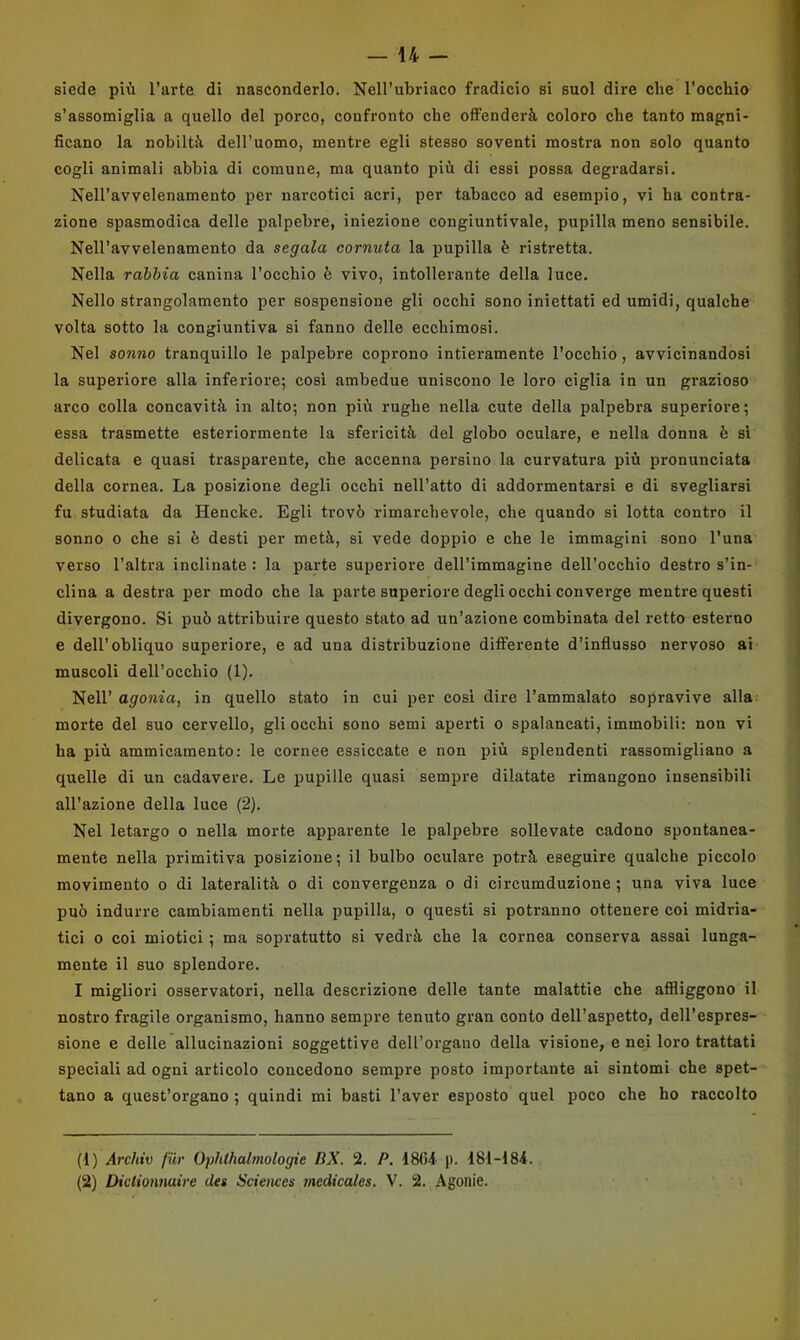 siede più l’arte di nasconderlo. Nell’ubriaco fradicio si suol dire che rocchio s’assomiglia a quello del porco, confronto che offenderà coloro che tanto magni- ficano la nobiltà dell’uomo, mentre egli stesso soventi mostra non solo quanto cogli animali abbia di eomune, ma quanto più di essi possa degradarsi. Nell’avvelenamento per narcotici acri, per tabacco ad esempio, vi ha contra- zione spasmodica delle palpebre, iniezione congiuntivaie, pupilla meno sensibile. Nell’avvelenamento da segala cornuta la pupilla è ristretta. Nella rabbia canina l’occhio è vivo, intollerante della luce. Nello strangolamento per sospensione gli occhi sono iniettati ed umidi, qualche volta sotto la congiuntiva si fanno delle ecchimosi. Nel sonno tranquillo le palpebre coprono intieramente l’occhio, avvicinandosi la superiore alla inferiore; cosi ambedue uniscono le loro ciglia in un grazioso arco colla concavità in alto; non più rughe nella cute della palpebra superiore; essa trasmette esteriormente la sfericità del globo oculare, e nella donna è si delicata e quasi trasparente, che accenna persino la curvatura più pronunciata della cornea. La posizione degli occhi nell’atto di addormentarsi e di svegliarsi fu studiata da Hencke. Egli trovò rimarchevole, che quando si lotta contro il sonno 0 che si è desti per metà, si vede doppio e che le immagini sono l’una verso l’altra inclinate : la parte superiore dell’immagine dell’occhio destro s’in- clina a destra per modo che la parte superiore degli occhi converge mentre questi divergono. Si può attribuire questo stato ad un’azione combinata del retto esterno e dell’obliquo superiore, e ad una distribuzione differente d’influsso nervoso ai muscoli dell’occhio (1). Nell’ agonia, in quello stato in cui per cosi dire l’ammalato sopravive alla morte del suo cervello, gli occhi sono semi aperti o spalancati, immobili: non vi ha più ammicamento: le cornee essiccate e non j^iù splendenti rassomigliano a quelle di un cadavere. Le pupille quasi sempre dilatate rimangono insensibili all’azione della luce (2). Nel letargo o nella morte apparente le palpebre sollevate cadono spontanea- mente nella primitiva posizione; il bulbo oculare potrà eseguire qualche piccolo movimento o di lateralità o di convergenza o di cireumduzione ; una viva luce può indurre cambiamenti nella pupilla, o questi si potranno ottenere coi midria- tici 0 coi miotici ; ma sopratutto si vedrà che la cornea conserva assai lunga- mente il suo splendore. I migliori osservatori, nella descrizione delle tante malattie che afiliggono il nostro fragile organismo, hanno sempre tenuto gran conto dell’aspetto, dell’espres- sione e delle allucinazioni soggettive dell’organo della visione, e nei loro trattati speciali ad ogni articolo concedono sempre posto importante ai sintomi che spet- tano a quest’organo ; quindi mi basti l’aver esposto quel poco che ho raccolto (1) Archiv fiir Ophthalmologie DX. 2. P. 1864 p. 181-184.