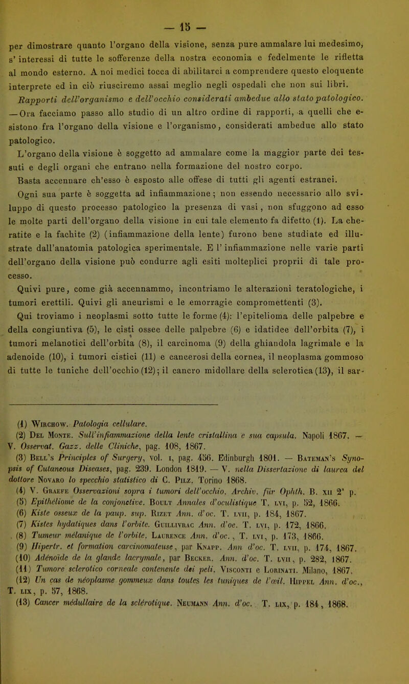 per dimostrare quanto l’organo della visione, senza pure ammalare lui medesimo, s’ interessi di tutte le soflFerenze della nostra economia e fedelmente le rifletta al mondo esterno, A noi medici tocca di abilitarci a comprendere questo eloquente interprete ed in ciò riusciremo assai meglio negli ospedali che non sui libri. Rapporti dell’organismo e dell’occhio considerati ambedue allo stato patologico. Ora facciamo passo allo studio di un altro ordine di rapporti, a quelli che e- sistono fra l’organo della visione e l’organismo, considerati ambedue allo stato patologico. L’organo della visione è soggetto ad ammalare come la maggior parte dei tes- suti e degli organi che entrano nella formazione del nostro corpo. Basta accennare ch’esso è esposto alle offese di tutti gli agenti estranei. Ogni sua parte è soggetta ad infiammazione; non essendo necessario allo svi- luppo di questo processo patologico la presenza di vasi, non sfuggono ad esso le molte parti dell’organo della visione in cui tale elemento fa difetto (1). La che- ratite e la fachite (2) (infiammazione della lente) furono bene studiate ed illu- strate dall’anatomia patologica sperimentale. E l’infiammazione nelle varie parti dell’organo della visione può condurre agli esiti molteplici propri! di tale pro- cesso. Quivi pure, come già accennammo, incontriamo le alterazioni teratologiche, i tumori erettili. Quivi gli aneurismi e le emorragie compromettenti (3). Qui troviamo i neoplasmi sotto tutte le forme (4); l’epitelioma delle palpebre e della congiuntiva (5), le cisti ossee delle palpebre (6) e idatidee dell’orbita (7), i tumori melanotici dell’orbita (8), il carcinoma (9) della ghiandola lagrimale e la adenoide (10), i tumori cistici (11) e cancerosi della cornea, il neoplasma gommoso di tutte le tuniche dell’occhio (12); il cancro midollare della sclerotica (13), il sar- (1) WiRCHOw. Patologia cellulare. (2) Del Mome. Sull’infiammazione della lente cristallina c sua capsula. Napoli 1807. — V. Osservai. Gazz. delle Cliniche., pag. 108, 1867. (3) Bell’s Priìiciples of Surgery., voi. i, pag. 456. Edinburgh 1801. — Bateman’s Sxjno- psis of Cutaneous Diseases, pag. 239. London 1819. — V. nella Dissertazione di laurea del dottore Novaro lo specchio statistico di C. Pilz. Torino 1868. (4) V. Graefe Osservazioni sopra i tumori dell’occhio. Archiv. fiir Ophlh. B. xii 2 p. (5) Epilhéliome de la coìijonelive. Boult Annedes d’ocidislique T. lvi, p. 52, 1866i (6) Kiste osseux de la paup. sup. Rizet Ann. d’oc. T. lvii, p. 184, 1867. , (7) Kistcs hydaliques dans l’orhite. Guillivrac Ann. d’oe. T. Lvi, p. 172, 1866. . (8) Tumeur mélanique de Vorbite. Laurence Ann. d’oc., T. lvi, p. 173, 1866. (9) Ilipertr. et formation carcinomateuse, par Knapp. Ann d’oc. T. lvii, p. 174, 1867. (10) Adénoidc de la glande lacrymale, par Becker. Ann. d’oc. T. lvii, p. 282, 1807. (11) Tumore sclerotico corneale contenente dei peli. Visconti c Lorinati. Milano, 1867. (12) Un cas de nóoplasme gommeux dans toutes les tuniques de l’ceil. IIippel Ann. d’oc., T. Lix, p. 57, 1868. (13) Cancer médullaire de la sclérotique. Neu.ma.nn i4nn. d’oc. T. ux,'p, 184, 1868.