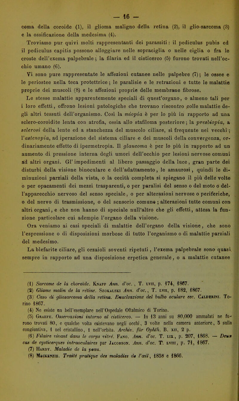 — 16 - coma della coroide (1), il glioma maligno della retina (2), il glio-sarcoma (3) e la ossificazione della medesima (4). Troviamo pur quivi molti rappresentanti dei parassiti : il pediculus pubis ed il pediculus capitis possono alloggiare nelle sopraciglia o nelle ciglia o fra le croste dell’exema palpebrale ; la filaria ed il cisticerco (5) furono trovati nell’oc- chio umano (6). Vi sono pure rappresentate le afiFezioni cutanee nelle palpebre (7); le ossee e le periostee nella teca protettrice ; le paralisie e le retrazioni e tutte le malattie proprie dei muscoli (8) e le affezioni proprie delle membrane fibrose. Le stesse malattie apparentemente speciali di quest’organo, o almeno tali per i loro effetti, offrono lesioni patologiche che trovano riscontro polle malattie de- gli altri tessuti dell’organismo. Cosi la miopia è per lo più in rapporto ad una sclero-coroidite lenta con atrofia, ossia allo stafiloma posteriore ; la presbiopia, a sclerosi della lente ed a stanchezza del muscolo ciliare, si frequente nei vecchi ; Vastenopia, ad iperazione del sistema ciliare e dei muscoli della convergenza, or- I dinariamente effetto di ipermetropia. Il glaucoma è per lo più in rapporto ad un aumento di pressione interna degli umori dell’occhio per lesioni nervose comuni ad altri organi. Gl’ impedimenti al libero passaggio della luce, gran parte dei disturbi della visione binoculare e dell’adattamento, le amaurosi, quindi le di- minuzioni parziali della vista, o la cecità completa si spiegano il più delle volte 0 per opacamenti dei mezzi trasparenti, o per paralisi del senso o del moto o del- l’apparecchio nervoso del senso speciale, o per alterazioni nervose o periferiche, 0 del nervo di trasmissione, o del sensorio comune ; alterazioni tutte comuni con altri organi, e che non hanno di speciale null’altro che gli effetti, attesa la fun- zione particolare cui adempie l’organo della visione. Ora veniamo ai casi speciali di malattie dell’organo della visione, che sono l’espressione o di disposizioni morbose di tutto l’organismo o di malattie parziali del medesimo. La blefarite ciliare, gli orzaioli soventi ripetuti, l’exema palpebrale sono quasi sempre in rapporto ad una disposizione erpetica generale, o a malattie cutanee (1) Sarcome de la choroide. Knapp Ann. d'oc. , T. tvii, p. 174, 18(17. (3) Gliome malin de la réline. Szokalski j4nn. d’oc., T. lvii, p. 182, 1867. (3) Caso di gliosarcoma della retina. Enucleazione del bulbo oculare eec. Caldbrini. To- rino 1867. (4) Ne esiste nn beH’esemplare nell’Ospedale Oftalmico di Torino. (8) Graefe. Osservazioni intorno al cisticerco. — In 13 anni su 80,000 ammalati ne fu-* rono trovati 80, e qualche volta esistevano negli occhi, 3 volte nella camera anteriore, 5 sulla congiuntiva, 1 nel cristallino, 1 nell’orbita. Archiv. fiir Ophth. B. xii, 2 p. (6) Filaire vivant dans le corps vitré. Fano. .-Inn. d’oc. T. lix, p. 207, 1868. — Deum cas de cysticerques intraoculaires par Jacobson. Ann. d’oc. T. tviii, p. 71, 1867. (7) Hardy. Maladie de la ptau.