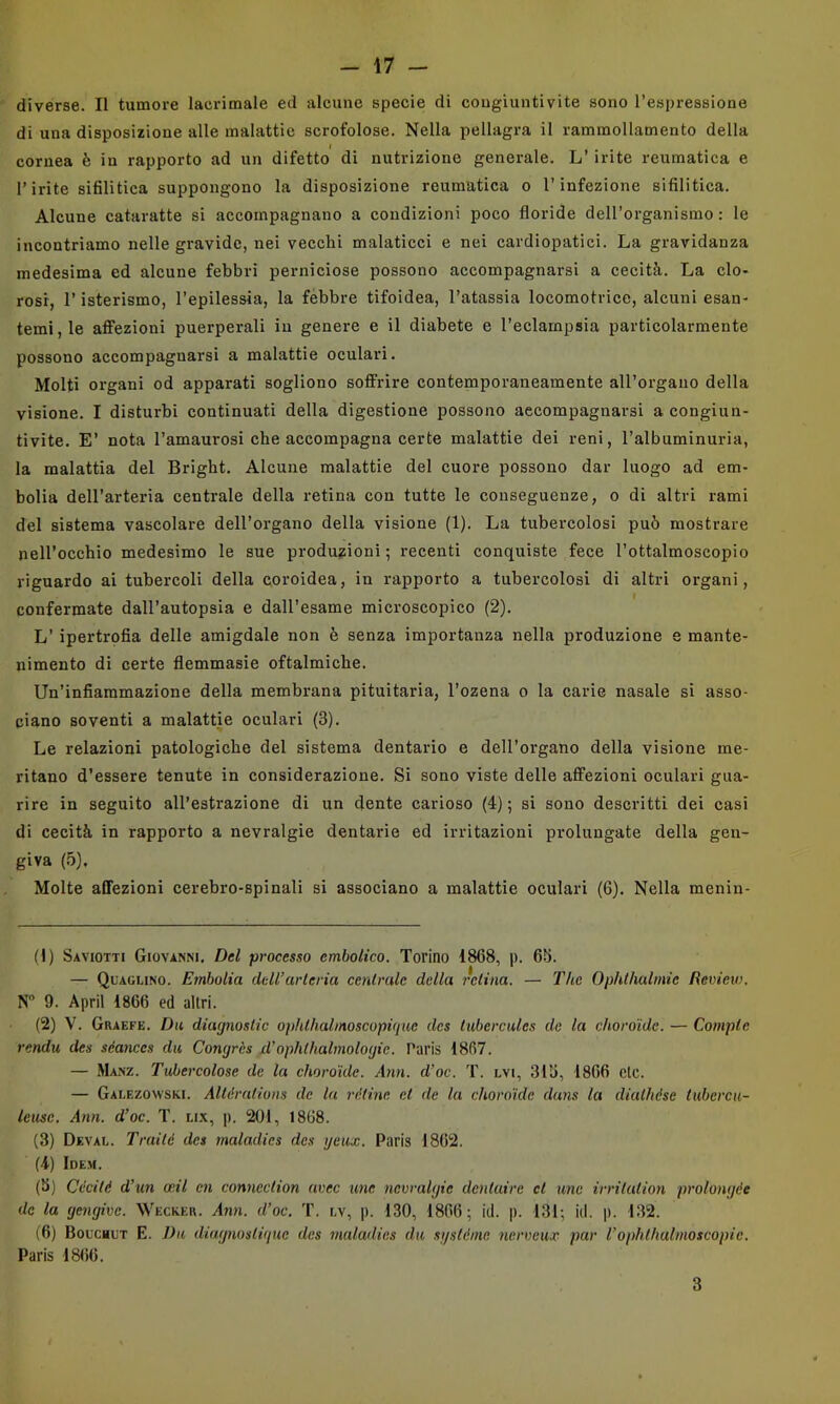 divèrse. Il tumore lacrimale ed alcune specie di cougiuntivite sono l’espressione di una disposizione alle malattie scrofolose. Nella pellagra il rammollamento della cornea è in rapporto ad un difetto di nutrizione generale. L’ irite reumatica e Pirite sifilitica suppongono la disposizione reumatica o l’infezione sifilitica. Alcune cataratte si accompagnano a condizioni poco floride dell’organismo: le incontriamo nelle gravide, nei vecchi malaticci e nei cardiopatici. La gravidanza medesima ed alcune febbri perniciose possono accompagnarsi a cecità. La clo- rosi, l’isterismo, l’epilessia, la febbre tifoidea, l’atassia locomotrice, alcuni esan- temi, le aflfezioni puerperali in genere e il diabete e l’eclampsia particolarmente possono accompagnarsi a malattie oculari. Molti organi od apparati sogliono soffrire contemporaneamente all’organo della visione. I disturbi continuati della digestione possono accompagnarsi a congiun- tivite. E’ nota l’amaurosi che accompagna certe malattie dei reni, l’albuminuria, la malattia del Bright. Alcune malattie del cuore possono dar luogo ad em- bolia dell’arteria centrale della retina con tutte le conseguenze, o di altri rami del sistema vascolare dell’organo della visione (1). La tubercolosi può mostrare nell’occhio medesimo le sue produzioni ; recenti conquiste fece l’ottalmoscopio riguardo ai tubercoli della coroidea, in rapporto a tubercolosi di altri organi, confermate dall’autopsia e dall’esame microscopico (2). L’ ipertrofia delle amigdale non è senza importanza nella produzione e mante- nimento di certe flemmasie oftalmiche. Un’infiammazione della membrana pituitaria, l’ozena o la carie nasale si asso- ciano soventi a malattie oculari (3). Le relazioni patologiche del sistema dentario e dell’organo della visione me- ritano d’essere tenute in considerazione. Si sono viste delle affezioni oculari gua- rire in seguito all’estrazione di un dente carioso (4) ; si sono descritti dei casi di cecità in rapporto a nevralgie dentarie ed irritazioni prolungate della gen- giva (5), Molte affezioni cerebro-spinali si associano a malattie oculari (6). Nella menin- (1) Saviotti Giovanni, Del processo cmbolico. Torino 1868, p. 65. — Quaglino. Embolia dell’arteria centrale della retina. — 2'he Ophthalmie Review. N 9. Aprii 1866 ed altri. (2) V. Graefe. Da diagnostic ophthalmoscopiqiie des tiibercules de la choro'ide. — Compie renda des séances du Congrès xl’ophthalmologie. Paris 1867. — Manz. Tubercolose de la choro'ide. dim. d’oc. T. lvi, 315, 1866 eie. — Galezowski. Alléraiions de la rètine et de la choro'ide duns la dialhése tubercu- teusc. Ami. d’oc. T. li.k, p, 201, 1868. (3) Deval. Traité des maladies des ijeiix. Paris 1862. (4) Ide.h. (5) Cccité d’un oeil en connection uvee ime nevralgie dentaire et mie irritution prolongée de la gengive. Wecker. Ann. d’oc, T. lv, p. 130, 1866; id. p. 131; id. p. 132. (6) Boucbut e. Da diugnosligue des maladies du sgslème ncrveux par l’ophthalinoscopie. Paris 1866. 3