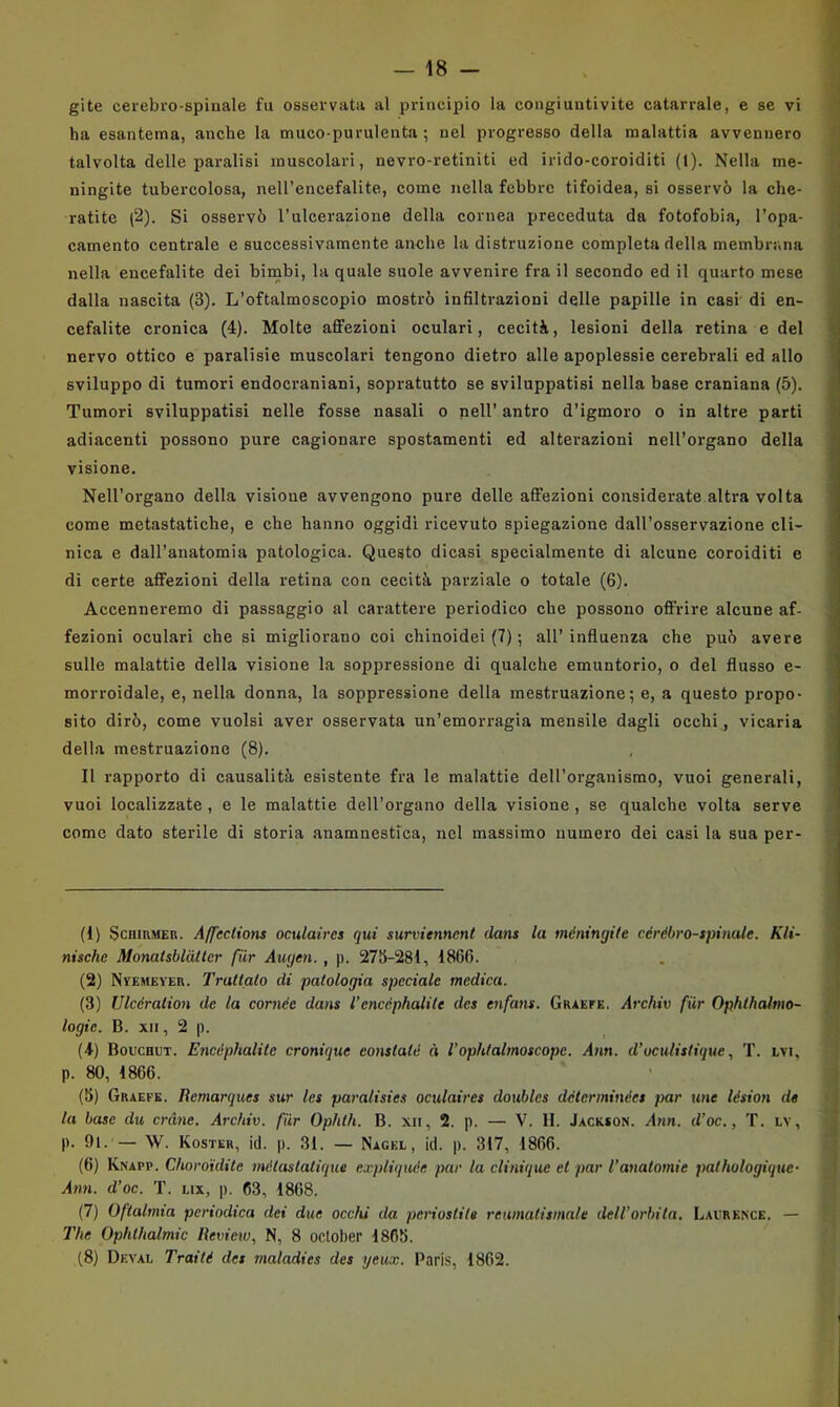 ha esantema, anche la muco-purulenta; nel progresso della malattia avvennero talvolta delle paralisi muscolari, nevro-retiniti ed irido-coroiditi (1). Nella me- ningite tubercolosa, nell’encefalite, come nella febbre tifoidea, si osservò la che- ratite (2). Si osservò l’ulcerazione della cornea preceduta da fotofobia, l’opa- camento centrale e successivamente anche la distruzione completa della membrana nella encefalite dei bimbi, la quale suole avvenire fra il secondo ed il quarto mese dalla nascita (3). L’oftalmoscopio mostrò infiltrazioni delle papille in casi' di en- cefalite cronica (4). Molte affezioni oculari, cecità, lesioni della retina e del nervo ottico e paralisie muscolari tengono dietro alle apoplessie cerebrali ed allo 1 sviluppo di tumori endocraniani, sopratutto se sviluppatisi nella base craniana (5). j Tumori sviluppatisi nelle fosse nasali o nell’ antro d’igmoro o in altre parti H adiacenti possono pure cagionare spostamenti ed alterazioni nell’organo della ' . . i visione. ) Nell’organo della visione avvengono pure delle affezioni considerate altra volta come metastatiche, e che hanno oggidì ricevuto spiegazione dall’osservazione cli- nica e dall’anatomia patologica. Questo dicasi specialmente di alcune coroiditi e di certe affezioni della retina con cecità parziale o totale (6). j Accenneremo di passaggio al carattere periodico che possono offrire alcune af- j fezioni oculari che si migliorano coi chinoidei (7) ; all’ influenza che può avere sulle malattie della visione la soppressione di qualche emuntorio, o del flusso e- morroidale, e, nella donna, la soppressione della mestruazione; e, a questo propo- sito dirò, come vuoisi aver osservata un’emorragia mensile dagli occhi, vicaria della mestruazione (8). Il rapporto di causalità esistente fra le malattie dell’organismo, vuoi generali, vuoi localizzate , e le malattie dell’organo della visione , se qualche volta serve come dato sterile di storia anamnestìca, nel massimo numero dei casi la sua per- ii) ScBinMEn. Affections oculaires qui survienncnt dans la meningite cérébro-spinate. Kli- nische Monatsblàtler fiir Augen. , p. 275-281, 1866. (2) Ntemever. Trattato di patologia speciale medica. (3) Ulcéralion de la cornée dans l’cncéphalite des etifans. Graefe. Archiv fiir Ophthalmo- logie. B. XII, 2 p. (4) Bouchut. EncAphalite cronique eonstale ò l’ophtalmoscope. Ann. d’oculistique, T. evi, p. 80, 1866. (5) Graefe. lìemarques sur les paralisies oculaires doubles déterminées par une lésion de la base du cràne. Archiv. fiir Ophth. B. xn, 2. p. — V. li. Jackson. Ann. d’oc., T. lv, p. 91. — W. Koster, i(l. p. 31. — Nagel, id. p. 317, 1866. (6) Knapp. Choroidile métaslalique expliquée par la clinique et par l’aualomie pathologique- Ann. d’oc. T. lix, p. 63, 1868. (7) Oftalmia periodica dei due occhi da periostite reumatismale dell’orbita. Lacrence, — The Ophlhalmic lìeview, N, 8 oclober 1865. f8) Df.val Trai té des maladies des yeux. Paris, 1862.