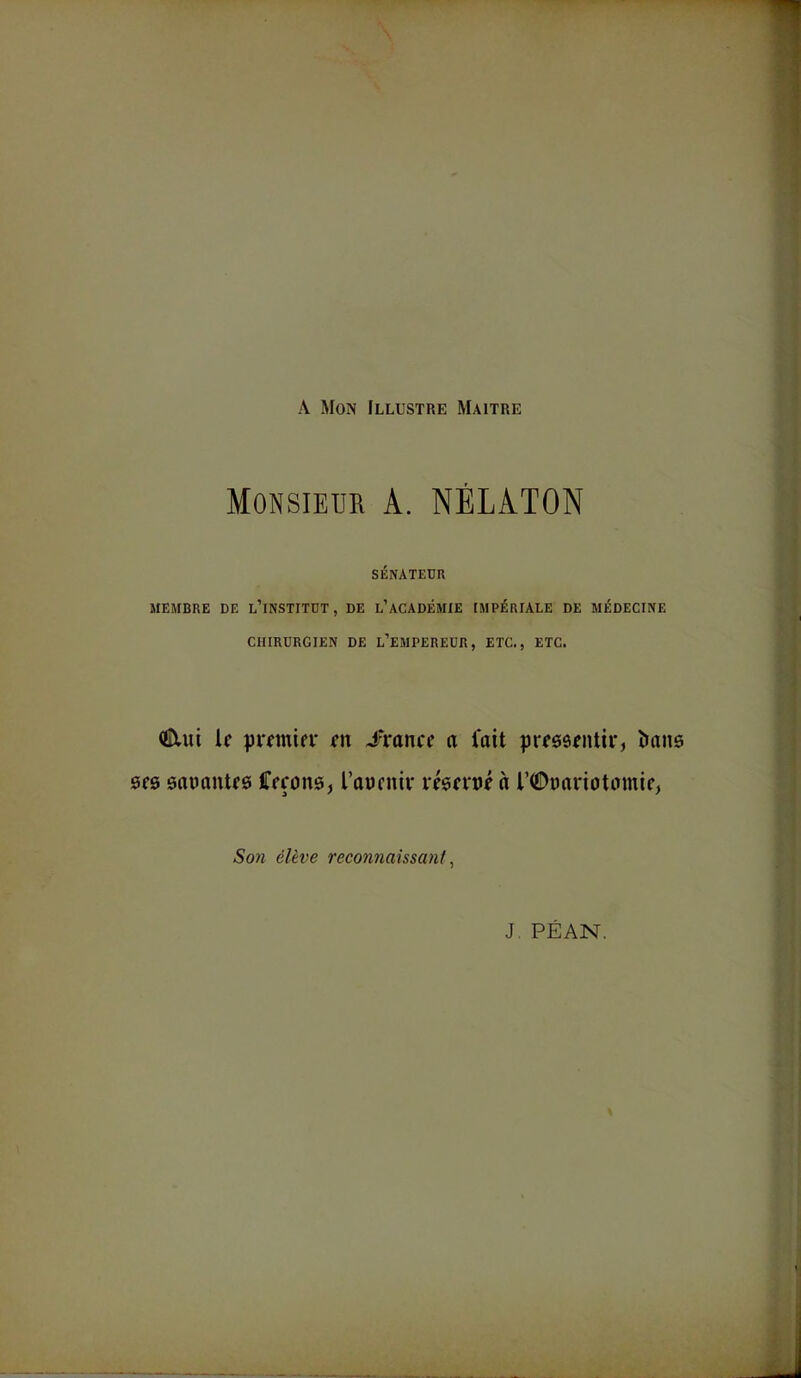 A Mon Illustre Maître Monsieur A. NÉLATON SÉNATEUR MEMBRE DE L’iNSTITDT , DE L’ACADÉMIE IMPÉRIALE DE MÉDECINE CHIRURGIEN DE L’EMPEREUR, ETC., ETC. €lui if pmnifi' fit J‘ranff a lait prfSâfiUii*, îians 0f0 saüantfô iTffons, l’auntiv vfgfvtjf à riDimriotomif, Sofî élève reconnaissant^ J PEAN.