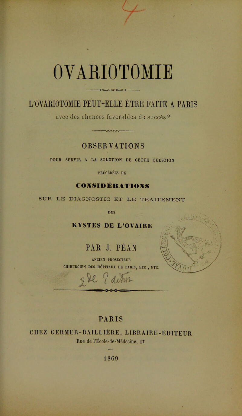 OVARIOTOMIE tc:?t-0303 L’OVARIOTOMIE PEUT-ELLE ÊTRE FAITE A PARIS avec des chances favorables de succès? ' wv/w--- ■ OBSERVATIONS POUR SERVIR A LA SOLUTION DE CETTE QUESTION PRÉCÉDÉES DE CO:VSlDÉR4TIOniS SUR LE DIAGNOSTIC ET LE TRAITEMENT DES KYSTES DE L’OVAIRE PAR J. PÉAN ANCIEN PROSECTEUR CniRDRCIEN DES DÔPITADX DE PARIS, ETC., F.' —I l>-8 O ■- PARIS CHEZ GEUMER-BÀILLIÈRE, LIBRAIRE-ÉDITEUR Rue (le l’École-de-Médecine, 17 1869