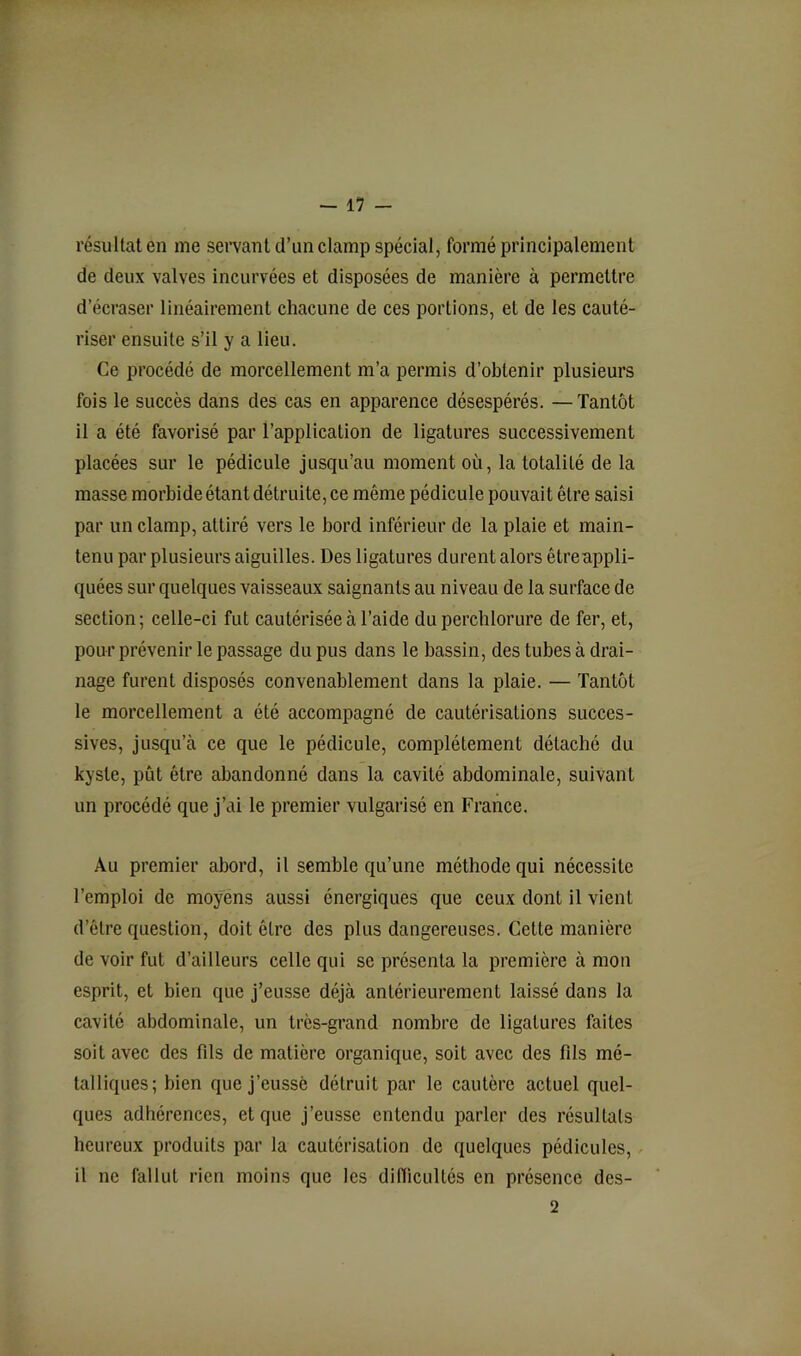 résultat en me servant d’un clamp spécial, formé principalement de deux valves incurvées et disposées de manière à permettre d’écraser linéairement chacune de ces portions, et de les cauté- riser ensuite s’il y a lieu. Ce procédé de morcellement m’a permis d’obtenir plusieurs fois le succès dans des cas en apparence désespérés. — Tantôt il a été favorisé par l’application de ligatures successivement placées sur le pédicule jusqu’au moment où, la totalité de la masse morbide étant détruite, ce même pédicule pouvait être saisi par un clamp, attiré vers le bord inférieur de la plaie et main- tenu par plusieurs aiguilles. Des ligatures durent alors êtreappli- quées sur quelques vaisseaux saignants au niveau de la surface de section; celle-ci fut cautérisée à l’aide du perchlorure de fer, et, pour prévenir le passage du pus dans le bassin, des tubes à drai- nage furent disposés convenablement dans la plaie. — Tantôt le morcellement a été accompagné de cautérisations succes- sives, jusqu’à ce que le pédicule, complètement détaché du kyste, pût être abandonné dans la cavité abdominale, suivant un procédé que j’ai le premier vulgarisé en France. Au premier abord, il semble qu’une méthode qui nécessite l’emploi de moyens aussi énergiques que ceux dont il vient d’être question, doit être des plus dangereuses. Cette manière de voir fut d’ailleurs celle qui se présenta la première à mon esprit, et bien que j’eusse déjà antérieurement laissé dans la cavité abdominale, un très-grand nombre de ligatures faites soit avec des fds de matière organique, soit avec des fils mé- talliques; bien que j’eusse détruit par le cautère actuel quel- ques adhérences, et que j’eusse entendu parler des résultats heureux produits par la cautérisation de quelques pédicules, / il ne fallut rien moins que les diHicultés en présence des- 2