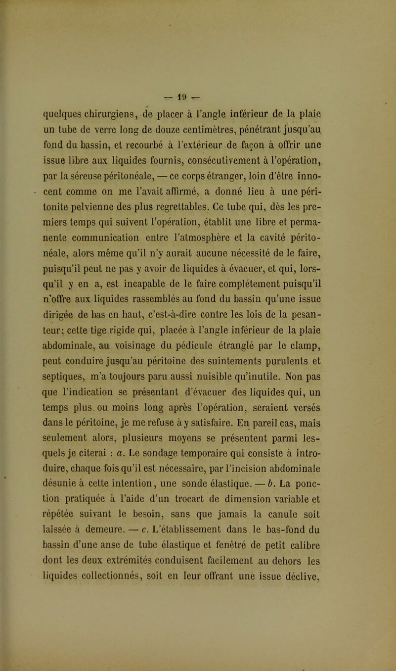 quelques chirurgiens, de placer à l’angle inférieur de la plaie un tube de verre long de douze centimètres, pénétrant jusqu’au fond du bassin, et recourbé à l’extérieur de façon à offrir une issue libre aux liquides fournis, consécutivement à l’opération, par la séreuse péritonéale, — ce corps étranger, loin d’être inno- cent comme on me l’avait affirmé, a donné lieu à une péri- tonite pelvienne des plus regrettables. Ce tube qui, dès les pre- miers temps qui suivent l’opération, établit une libre et perma- nente communication entre l’atmosphère et la cavité périto- néale, alors même qu’il n’y aurait aucune nécessité de le faire, puisqu’il peut ne pas y avoir de liquides à évacuer, et qui, lors- qu’il y en a, est incapable de le faire complètement puisqu’il n’olîre aux liquides rassemblés au fond du bassin qu’une issue dirigée de bas en haut, c’est-à-dire contre les lois de la pesan- teur; cette tige rigide qui, placée à l’angle inférieur de la plaie abdominale, au voisinage du pédicule étranglé par le clamp, peut conduire jusqu’au péritoine des suintements purulents et septiques, m’a toujours paru aussi nuisible qu’inutile. Non pas que l’indication se présentant d’évacuer des liquides qui, un temps plus.ou moins long après l’opération, seraient versés dans le péritoine, je me refuse à y satisfaire. En pareil cas, mais seulement alors, plusieurs moyens se présentent parmi les- quels je citerai : a. Le sondage temporaire qui consiste à intro- duire, chaque fois qu’il est nécessaire, par l’incision abdominale désunie à celte intention, une sonde élastique. — b. La ponc- tion pratiquée à l’aide d’un trocart de dimension variable et répétée suivant le besoin, sans que jamais la canule soit laissée à demeure. — c. L’établissement dans le bas-fond du bassin d’une anse de tube élastique et fenêtré de petit calibre dont les deux extrémités conduisent facilement au dehors les liquides collectionnés, soit en leur offrant une issue déclive.