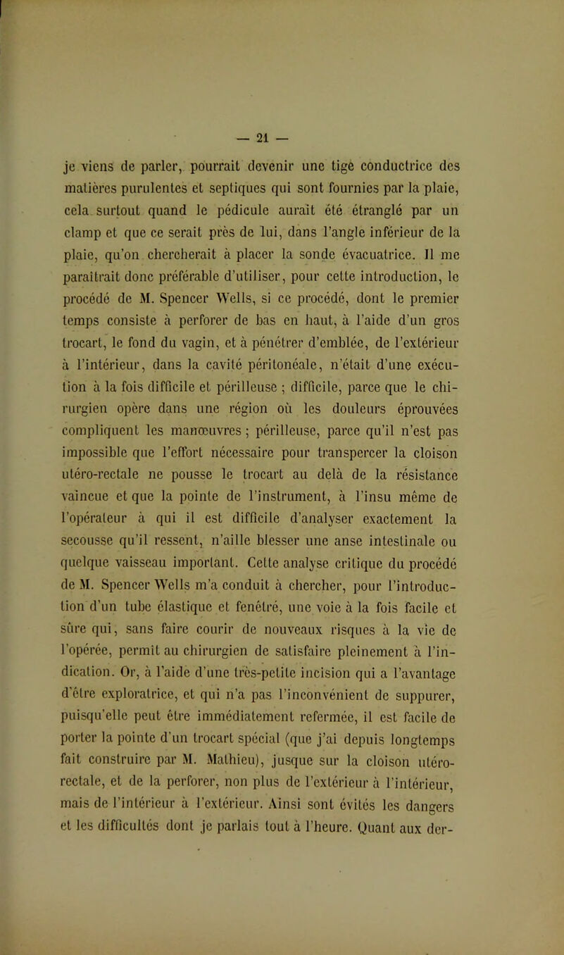 je viens de parler, pourrait devenir une tige conductrice des matières purulentes et septiques qui sont fournies par la plaie, cela surtout quand le pédicule aurait été étranglé par un clamp et que ce serait près de lui, dans l’angle inférieur de la plaie, qu’on chercherait à placer la sonde évacuatrice. Il me paraîtrait donc préférable d’utiliser, pour cette introduction, le procédé de M. Spencer Wells, si ce procédé, dont le premier temps consiste à perforer de bas en haut, à l’aide d’un gros trocart, le fond du vagin, et à pénétrer d’emblée, de l’extérieur à l’intérieur, dans la cavité péritonéale, n’était d’une exécu- tion à la fois difficile et périlleuse ; difficile, parce que le chi- rurgien opère dans une région où les douleurs éprouvées compliquent les manœuvres ; périlleuse, parce qu’il n’est pas impossible que l’effort nécessaire pour transpercer la cloison utéro-rectale ne pousse le trocart au delà de la résistance vaincue et que la pointe de l’instrument, à l’insu même de l’opérateur à qui il est difficile d’analyser exactement la secousse qu’il ressent, n’aille blesser une anse intestinale ou quelque vaisseau important. Cette analyse critique du procédé de M. Spencer Wells m’a conduit à chercher, pour l’introduc- tion d’un tube élastique et fenétré, une voie à la fois facile et sûre qui, sans faire courir de nouveaux risques à la vie de l’opérée, permit au chirurgien de satisfaire pleinement à l’in- dication. Or, à l’aide d’une très-petite incision qui a l’avantage d’être exploratrice, et qui n’a pas l’inconvénient de suppurer, puisqu’elle peut être immédiatement refermée, il est facile de porter la pointe d’un trocart spécial (que j’ai depuis longtemps fait construire par M. Mathieu), jusque sur la cloison utéro- rectale, et de la perforer, non plus de l’extérieur à l’intérieur, mais de l’intérieur à l’extérieur. Ainsi sont évités les dangers et les difficultés dont je parlais tout à l’heure. Quant aux dcr-