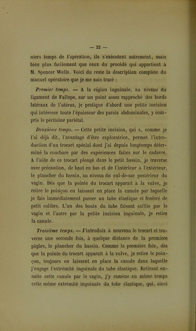 niers temps de l’opération, ils s’exécutent autremént, mais bien plus facilement que ceux du procédé qui appartient à M. Spencer Wells. Voici du reste la description complète du manuel opératoire que je me suis tracé : Premier temps. — A la région inguinale, au niveau du ligament de Fallope, sur un point assez rapproché des bords latéraux de l’utérus, je pratique d’abord une petite incision qui intéresse toute l’épaisseur des parois abdominales, y com- pris le péritoine pariétal. Deuxième temps. — Cette petite incision, qui a, comme je l’ai déjà dit, l’avantage d’être exploratrice, permet l’intro- duction d’un trocart spécial dont j’ai depuis longtemps déter- miné la courbure par des expériences faites sur le cadavre. A l’aide de ce trocart plongé dans le petit bassin, je traverse avec précaution, de haut en bas et de l’intérieur à l’extérieur, le plancher du bassin, au niveau du cul-de-sac postérieur du vagin. Dès que la pointe du trocart apparaît à la vulve, je retire le poinçon en laissant en place la canule par laquelle je fais immédiatement passer un tube élastique et fenêtré de petit calibre. L’un des bouts du tube faisant saillie par le vagin et l’autre par la petite incision inguinale, je retire la canule. Troisième temps. — J’introduis à nouveau le trocart et tra- verse une seconde fois, à quelque distance de la première piqûre, le plancher du bassin. Comme la première fois, dès que la pointe du trocart apparaît à la vulve, je retire le poin- çon, toujours en laissant en place la canule dans laquelle j’engage l’extrémité inguinale du tube élastique. Retirant en- suite cette canule par le vagin, j’y ramène en même temps cette même extrémité inguinale du tube élastique, qui, ainsi