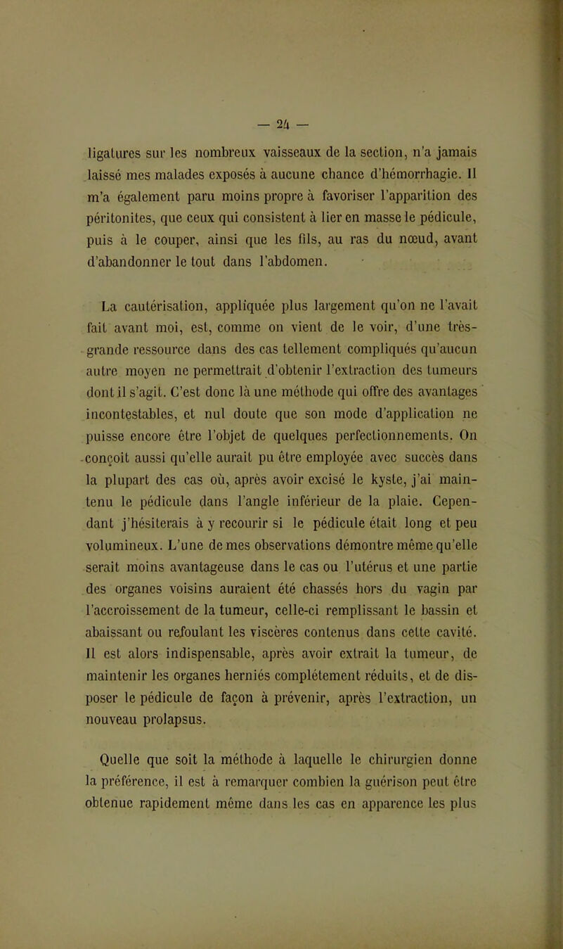 — — ligatures sur les nombreux vaisseaux de la section, n’a jamais laissé mes malades exposés à aucune chance d’hémorrhagie. 11 m’a également paru moins propre à favoriser l’apparition des péritonites, que ceux qui consistent à lier en masse le pédicule, puis à le couper, ainsi que les fils, au ras du nœud, avant d’abandonner le tout dans l’abdomen. La cautérisation, appliquée plus largement qu’on ne l’avait fait avant moi, est, comme on vient de le voir, d’une très- grande ressource dans des cas tellement compliqués qu’aucun autre moyen ne permettrait d’obtenir l’extraction des tumeurs dont il s’agit. C’est donc là une méthode qui offre des avantages incontestables, et nul doute que son mode d’application ne puisse encore être l’objet de quelques perfectionnements. On -conçoit aussi qu’elle aurait pu être employée avec succès dans la plupart des cas où, après avoir excisé le kyste, j’ai main- tenu le pédicule dans l’angle inférieur de la plaie. Cepen- dant j’hésiterais à y recourir si le pédicule était long et peu volumineux. L’une de mes observations démontre même qu’elle serait moins avantageuse dans le cas ou l’utérus et une partie des organes voisins auraient été chassés hors du vagin par l’accroissement de la tumeur, celle-ci remplissant le bassin et abaissant ou refoulant les viscères contenus dans cette cavité. Il est alors indispensable, après avoir extrait la tumeur, de maintenir les organes herniés complètement réduits, et de dis- poser le pédicule de façon à prévenir, après l’extraction, un nouveau prolapsus. Quelle que soit la méthode à laquelle le chirurgien donne la préférence, il est à remarquer combien la guérison peut être obtenue rapidement même dans les cas en apparence les plus