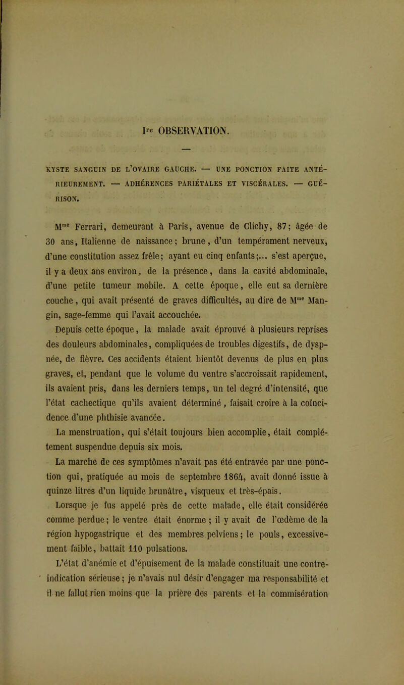 Ire OBSERVATION. KYSTE SANGÜIN DE L’OVAIRE GAUCHE. — UNE PONCTION FAITE ANTÉ- RIEUREMENT. — ADHÉRENCES PARIÉTALES ET VISCÉRALES. — GUÉ- RISON. M“® Ferrari, demeuraot à Paris, avenue de Glichy, 87; âgée de 30 ans, Italienne de naissance; brune, d’un tempérament nerveux, d’une constitution assez frêle; ayant eu cinq enfants;... s’est aperçue, il y a deux ans environ, de la présence, dans la cavité abdominale, d’une petite tumeur mobile. A celte époque, elle eut sa dernière couche, qui avait présenté de graves difiicullés, au dire de Man- gin, sage-femme qui l’avait accouchée. Depuis cette époque, la malade avait éprouvé à plusieurs reprises des douleurs abdominales, compliquées de troubles digestifs, de dysp- née, de fièvre. Ces accidents étaient bientôt devenus de plus en plus graves, et, pendant que le volume du ventre s’accroissait rapidement, ils avaient pris, dans les derniers temps, un tel degré d’intensité, que l’état cachectique qu’ils avaient déterminé, faisait croire à la coïnci- dence d’une phthisie avancée. La menstruation, qui s’était toujours bien accomplie, était complè- tement suspendue depuis six mois. La marche de ces symptômes n’avait pas été entravée par une ponc- tion qui, pratiquée au mois de septembre 186â, avait donné issue à quinze litres d’un liquide brunâtre, visqueux et très-épais. Lorsque je fus appelé près de cette malade, elle était considérée comme perdue; le ventre était énorme ; il y avait de l’œdème de la région hypogastrique et des membres pelviens ; le pouls, excessive- ment faible, battait 110 pulsations. L’état d’anémie et d’épuisement de la malade constituait une contre- indication sérieuse ; je n’avais nul désir d’engager ma responsabilité et H ne fallut rien moins que la prière des parents et la commisération