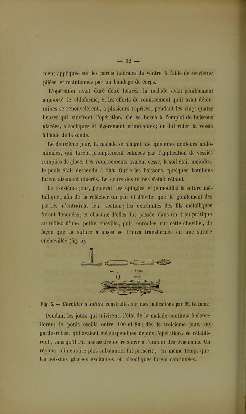 nient appliquée sur les parois latérales du ventre à l'aide de serviettes pliées et maintenues par un bandage de corps. L’opération avait duré deux heures; la malade avait péniblement supporté le cbloforme, et les efforts de vomissement qu’il avait déter- minés se renouvelèrent, à plusieurs reprises, pendant les vingt-quatre heures qui suivirent l’opération. On se borna à l’emploi de boissons glacées, alcooliques et légèrement stimulantes; on dut vider la vessie à l’aide de la sonde. Le deuxième jour, la malade se plaignit de quelques douleurs abdo- minales, qui furent promptement calmées par l’application de vessies remplies de glace. Les vomissements avaient cessé, la soif était moindre, le pouls était descendu à 100. Outre les boissons, quelques bouillons furent aisément digérés. Le cours des urines s’était rétabli. Le troisième jour, j’enlevai les épingles et je modifiai la suture mé- tallique , afin de la relâcher un peu et d’éviter que le gonflement des parties n’entraînât leur section ; les extrémités des fils métalliques furent dénouées, et chacune d’elles fut passée dans un trou pratiqué au milieu d’une petite cheville, puis enroulée sur cette cheville, de façon que la suture â anses se trouva ti’ansforméc en une suture enchevillée (fig. 5). Fig. 5.— Chevilles à suture construites sur mes indications par M.Guéhide. Pendant les jours qui suivirent, l’état de la malade continua à s’amé- liorer ; le pouls oscilla entre 100 et 80 ; dès le troisième jour, les garde-robes, qui avaient été suspendues depuis roî)ération,• se rétabli- rent, sans qu’il fût nécessaire de recourir à l’emploi des évacuants. Un régime alimentaire plus substantiel fut proscrit, en même temps que les boissons glacées excitantes et alcooliques furent continuées.