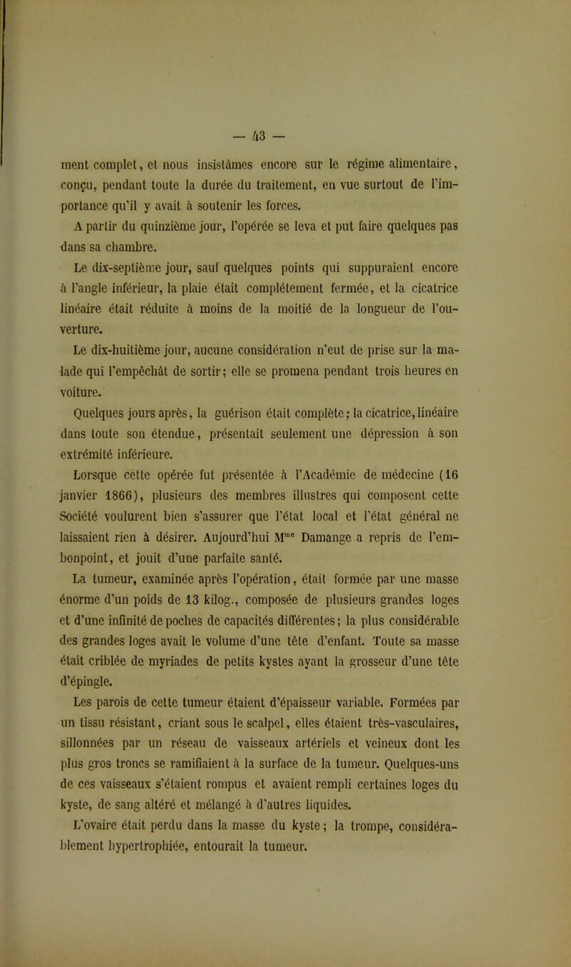 ment complet, et nous insistâmes encore sur le régime alimentaire, conçu, pendant toute la durée du traitement, en vue surtout de l’im- portance qu'il y avait à soutenir les forces. A partir du quinzième jour, l’opérée se leva et put faire quelques pas dans sa chambre. Le dix-septième jour, sauf quelques points qui suppuraient encore à l’angle inférieur, la plaie était complètement fermée, et la cicatrice linéaire était réduite à moins de la moitié de la longueur de l’ou- verture. Le dix-huitième jour, aucune considération n’eut de prise sur la ma- lade qui l’empêchàt de sortir; elle se promena pendant trois heures en voiture. Quelques jours après, la guérison était complète; la cicatrice,linéaire dans toute son étendue, présentait seulement une dépression à son extrémité inférieure. Lorsque cette opérée fut présentée à l’Académie de médecine (16 janvier 1866), plusieurs des membres illustres qui composent cette Société voulurent bien s’assurer que l’état local et l’état général ne laissaient rien à désirer. Aujourd’hui M'“' Damange a repris de l’em- bonpoint, et jouit d’une parfaite santé. La tumeur, examinée après l’opération, était formée par une masse énorme d’un poids de 13 kilog., composée de plusieurs grandes loges et d’une infinité de poches de capacités différentes; la plus considérable des grandes loges avait le volume d’une tête d’enfant. Toute sa masse était criblée de myriades de petits kystes ayant la grosseur d’une tète d’épingle. Les parois de cette tumeur étaient d’épaisseur variable. Formées par un tissu résistant, criant sous le scalpel, elles étaient très-vasculaires, sillonnées par un réseau de vaisseaux artériels et veineux dont les plus gros troncs se ramifiaient ii la surface de la tumeur. Quelques-uns de ces vaisseaux s’étaient rompus et avaient rempli certaines loges du kyste, de sang altéré et mélangé à d’autres liquides. L’ovaire était perdu dans la masse du kyste ; la trompe, considéra- blement hypertrophiée, entourait la tumeur.